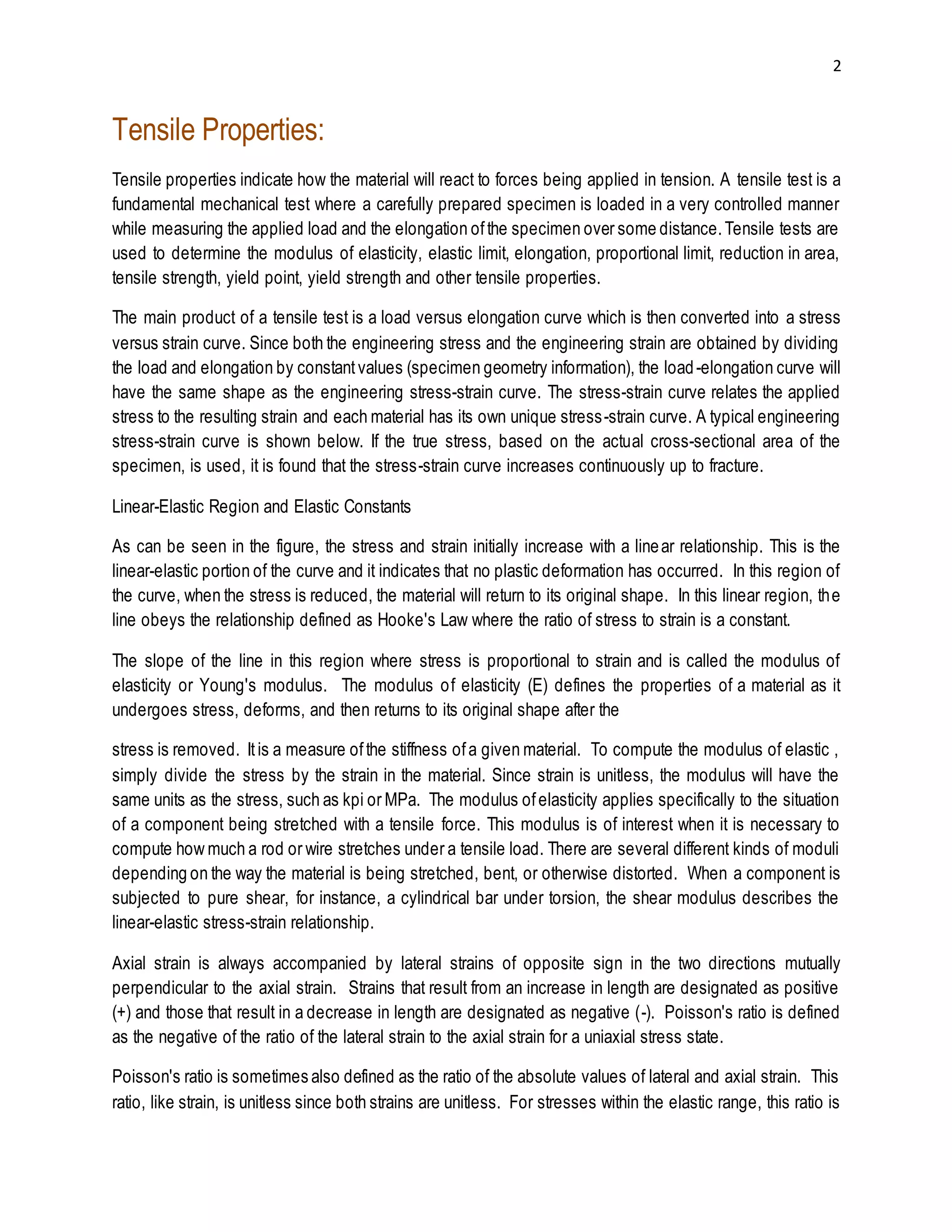 2 
Tensile Properties: 
Tensile properties indicate how the material will react to forces being applied in tension. A tensile test is a 
fundamental mechanical test where a carefully prepared specimen is loaded in a very controlled manner 
while measuring the applied load and the elongation of the specimen over some distance. Tensile tests are 
used to determine the modulus of elasticity, elastic limit, elongation, proportional limit, reduction in area, 
tensile strength, yield point, yield strength and other tensile properties. 
The main product of a tensile test is a load versus elongation curve which is then converted into a stress 
versus strain curve. Since both the engineering stress and the engineering strain are obtained by dividing 
the load and elongation by constant values (specimen geometry information), the load -elongation curve will 
have the same shape as the engineering stress-strain curve. The stress-strain curve relates the applied 
stress to the resulting strain and each material has its own unique stress -strain curve. A typical engineering 
stress-strain curve is shown below. If the true stress, based on the actual cross-sectional area of the 
specimen, is used, it is found that the stress-strain curve increases continuously up to fracture. 
Linear-Elastic Region and Elastic Constants 
As can be seen in the figure, the stress and strain initially increase with a line ar relationship. This is the 
linear-elastic portion of the curve and it indicates that no plastic deformation has occurred. In this region of 
the curve, when the stress is reduced, the material will return to its original shape. In this linear region, the 
line obeys the relationship defined as Hooke's Law where the ratio of stress to strain is a constant. 
The slope of the line in this region where stress is proportional to strain and is called the modulus of 
elasticity or Young's modulus. The modulus of elasticity (E) defines the properties of a material as it 
undergoes stress, deforms, and then returns to its original shape after the 
stress is removed. It is a measure of the stiffness of a given material. To compute the modulus of elastic , 
simply divide the stress by the strain in the material. Since strain is unitless, the modulus will have the 
same units as the stress, such as kpi or MPa. The modulus of elasticity applies specifically to the situation 
of a component being stretched with a tensile force. This modulus is of interest when it is necessary to 
compute how much a rod or wire stretches under a tensile load. There are several different kinds of moduli 
depending on the way the material is being stretched, bent, or otherwise distorted. When a component is 
subjected to pure shear, for instance, a cylindrical bar under torsion, the shear modulus describes the 
linear-elastic stress-strain relationship. 
Axial strain is always accompanied by lateral strains of opposite sign in the two directions mutually 
perpendicular to the axial strain. Strains that result from an increase in length are designated as positive 
(+) and those that result in a decrease in length are designated as negative (-). Poisson's ratio is defined 
as the negative of the ratio of the lateral strain to the axial strain for a uniaxial stress state. 
Poisson's ratio is sometimes also defined as the ratio of the absolute values of lateral and axial strain. This 
ratio, like strain, is unitless since both strains are unitless. For stresses within the elastic range, this ratio is 
 