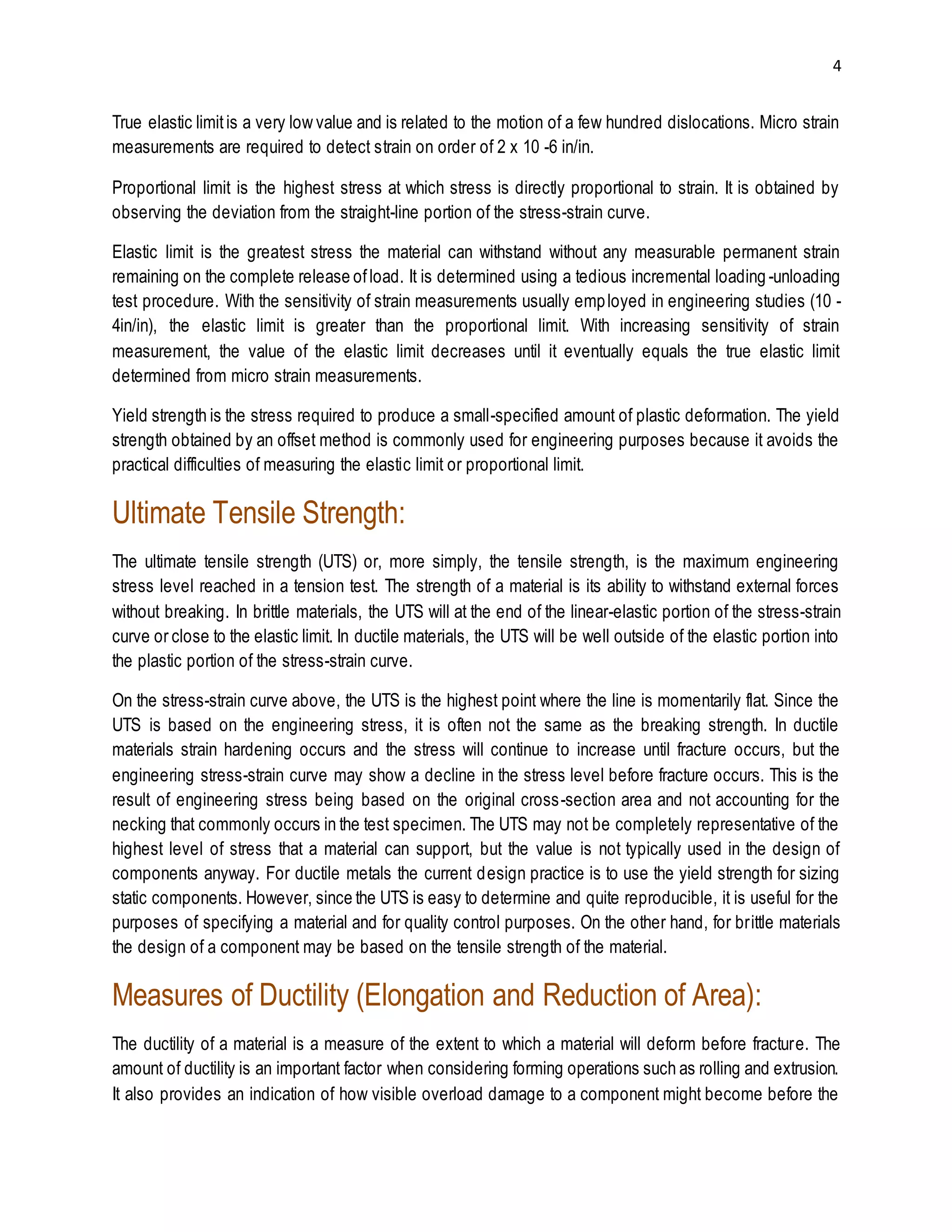 4 
True elastic limit is a very low value and is related to the motion of a few hundred dislocations. Micro strain 
measurements are required to detect strain on order of 2 x 10 -6 in/in. 
Proportional limit is the highest stress at which stress is directly proportional to strain. It is obtained by 
observing the deviation from the straight-line portion of the stress-strain curve. 
Elastic limit is the greatest stress the material can withstand without any measurable permanent strain 
remaining on the complete release of load. It is determined using a tedious incremental loading -unloading 
test procedure. With the sensitivity of strain measurements usually emp loyed in engineering studies (10 - 
4in/in), the elastic limit is greater than the proportional limit. With increasing sensitivity of strain 
measurement, the value of the elastic limit decreases until it eventually equals the true elastic limit 
determined from micro strain measurements. 
Yield strength is the stress required to produce a small-specified amount of plastic deformation. The yield 
strength obtained by an offset method is commonly used for engineering purposes because it avoids the 
practical difficulties of measuring the elastic limit or proportional limit. 
Ultimate Tensile Strength: 
The ultimate tensile strength (UTS) or, more simply, the tensile strength, is the maximum engineering 
stress level reached in a tension test. The strength of a material is its ability to withstand external forces 
without breaking. In brittle materials, the UTS will at the end of the linear-elastic portion of the stress-strain 
curve or close to the elastic limit. In ductile materials, the UTS will be well outside of the elastic portion into 
the plastic portion of the stress-strain curve. 
On the stress-strain curve above, the UTS is the highest point where the line is momentarily flat. Since the 
UTS is based on the engineering stress, it is often not the same as the breaking strength. In ductile 
materials strain hardening occurs and the stress will continue to increase until fracture occurs, but the 
engineering stress-strain curve may show a decline in the stress level before fracture occurs. This is the 
result of engineering stress being based on the original cross-section area and not accounting for the 
necking that commonly occurs in the test specimen. The UTS may not be completely representative of the 
highest level of stress that a material can support, but the value is not typically used in the design of 
components anyway. For ductile metals the current design practice is to use the yield strength for sizing 
static components. However, since the UTS is easy to determine and quite reproducible, it is useful for the 
purposes of specifying a material and for quality control purposes. On the other hand, for br ittle materials 
the design of a component may be based on the tensile strength of the material. 
Measures of Ductility (Elongation and Reduction of Area): 
The ductility of a material is a measure of the extent to which a material will deform before fracture. The 
amount of ductility is an important factor when considering forming operations such as rolling and extrusion. 
It also provides an indication of how visible overload damage to a component might become before the 
 