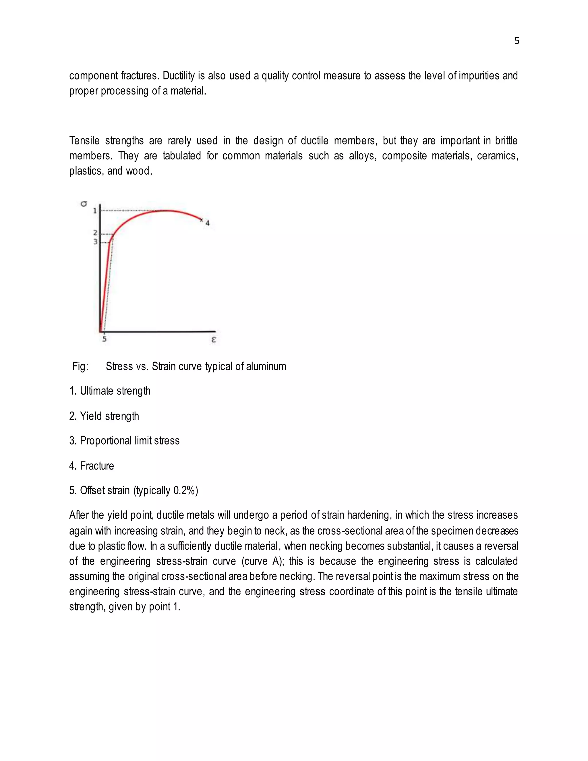5 
component fractures. Ductility is also used a quality control measure to assess the level of impurities and 
proper processing of a material. 
Tensile strengths are rarely used in the design of ductile members, but they are important in brittle 
members. They are tabulated for common materials such as alloys, composite materials, ceramics, 
plastics, and wood. 
Fig: Stress vs. Strain curve typical of aluminum 
1. Ultimate strength 
2. Yield strength 
3. Proportional limit stress 
4. Fracture 
5. Offset strain (typically 0.2%) 
After the yield point, ductile metals will undergo a period of strain hardening, in which the stress increases 
again with increasing strain, and they begin to neck, as the cross-sectional area of the specimen decreases 
due to plastic flow. In a sufficiently ductile material, when necking becomes substantial, it causes a reversal 
of the engineering stress-strain curve (curve A); this is because the engineering stress is calculated 
assuming the original cross-sectional area before necking. The reversal point is the maximum stress on the 
engineering stress-strain curve, and the engineering stress coordinate of this point is the tensile ultimate 
strength, given by point 1. 
 