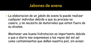    La elaboracion de un jabón de avena la puede realizar
    cualquier individuo debido a que su proceso es
    casero, y no necesita de materiales que esten fuera de
    su alcanse.

    Mantener una buena hidratacion es importamte debido
    a que a diario nos exponemos a los rayos del sol así
    como contaminantes que dañan nuestra piel, sin avisar.
 