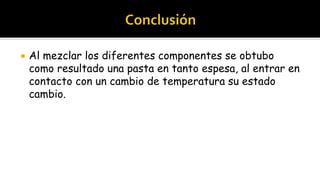    Al mezclar los diferentes componentes se obtubo
    como resultado una pasta en tanto espesa, al entrar en
    contacto con un cambio de temperatura su estado
    cambio.
 
