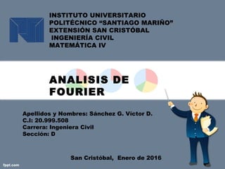 INSTITUTO UNIVERSITARIO
POLITÉCNICO “SANTIAGO MARIÑO”
EXTENSIÓN SAN CRISTÓBAL
INGENIERÍA CIVIL
MATEMÁTICA IV
ANALISIS DE
FOURIER
Apellidos y Nombres: Sánchez G. Víctor D.
C.I: 20.999.508
Carrera: Ingeniera Civil
Sección: D
San Cristóbal, Enero de 2016
 