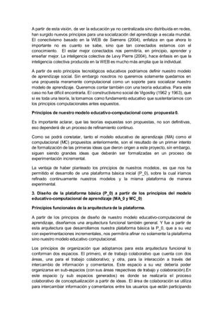 A partir de esta visión, de ver la educación ya no centralizada sino distribuida en redes,
han surgido nuevos principios para una socialización del aprendizaje a escala mundial.
El conectivismo basado en la WEB de Siemens (2004), enfatiza en que ahora lo
importante no es cuanto se sabe, sino que tan conectados estamos con el
conocimiento. El estar mejor conectados nos permitiría, en principio, aprender y
enseñar mejor. La inteligencia colectiva de Levy Pierre (2004), hace énfasis en que la
inteligencia colectiva producida en la WEB es mucho más amplia que la individual.
A partir de esto principios tecnológicos educativos podríamos definir nuestro modelo
de aprendizaje social. Sin embargo nosotros no queremos solamente quedarnos en
una propuesta meramente computacional como un soporte para socializar nuestro
modelo de aprendizaje. Queremos contar también con una teoría educativa. Para este
caso no fue difícil encontrarla. El constructivismo social de Vigostky (1962 y 1963), que
si es toda una teoría, la tomamos como fundamento educativo que sustentaríamos con
los principios computacionales antes expuestos.
Principios de nuestro modelo educativo-computacional como propuesta 0.
Es importante aclarar, que las teorías expuestas son propuestas, no son definitivas,
eso dependerá de un proceso de refinamiento continuo.
Como se podrá constatar, tanto el modelo educativo de aprendizaje (MA) como el
computacional (MC) propuestos anteriormente, son el resultado de un primer intento
de formalización de las primeras ideas que dieron origen a este proyecto, sin embargo,
siguen siendo grandes ideas que deberán ser formalizadas en un proceso de
experimentación incremental.
La ventaja de haber planteado los principios de nuestros modelos, es que nos ha
permitido el desarrollo de una plataforma básica inicial (P_0), sobre la cual iríamos
refinado continuamente nuestros modelos y la misma plataforma de manera
experimental.
3. Diseño de la plataforma básica (P_0) a partir de los principios del modelo
educativo-computacional de aprendizaje (MA_0 y MC_0)
Principios funcionales de la arquitectura de la plataforma.
A partir de los principios de diseño de nuestro modelo educativo-computacional de
aprendizaje, diseñamos una arquitectura funcional también general. Y fue a partir de
esta arquitectura que desarrollamos nuestra plataforma básica la P_0, que a su vez
con experimentaciones incrementales, nos permitiría afinar no solamente la plataforma
sino nuestro modelo educativo computacional.
Los principios de organización que adoptamos para esta arquitectura funcional lo
conforman dos espacios. El primero, el de trabajo colaborativo que cuenta con dos
áreas, una para el trabajo colaborativo; y otra, para la interacción a través del
intercambio de información y comentarios. Este espacio a su vez debería poder
organizarse en sub-espacios (con sus áreas respectivas de trabajo y colaboración).En
este espacio (y sub espacios generados) es donde se realizaría el proceso
colaborativo de conceptualización a partir de ideas. El área de colaboración se utiliza
para intercambiar información y comentarios entre los usuarios que están participando
 