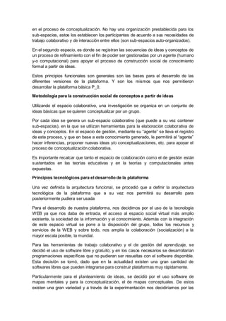 en el proceso de conceptualización. No hay una organización prestablecida para los
sub-espacios, estos los establecen los participantes de acuerdo a sus necesidades de
trabajo colaborativo y de interacción entre ellos (son sub-espacios auto-organizados).
En el segundo espacio, es donde se registran las secuencias de ideas y conceptos de
un proceso de refinamiento con el fin de poder ser gestionadas por un agente (humano
y-o computacional) para apoyar el proceso de construcción social de conocimiento
formal a partir de ideas.
Estos principios funcionales son generales son las bases para el desarrollo de las
diferentes versiones de la plataforma. Y son los mismos que nos permitieron
desarrollar la plataforma básica P_0.
Metodología para la construcción social de conceptos a partir de ideas
Utilizando el espacio colaborativo, una investigación se organiza en un conjunto de
ideas básicas que se quieren conceptualizar por un grupo.
Por cada idea se genera un sub-espacio colaborativo (que puede a su vez contener
sub-espacios), en la que se utilizan herramientas para la elaboración colaborativa de
ideas y conceptos. En el espacio de gestión, mediante su “agente” se lleva el registro
de este proceso, y que en base a este conocimiento generado, le permitirá al “agente”
hacer inferencias, proponer nuevas ideas y/o conceptualizaciones, etc. para apoyar el
proceso de conceptualización colaborativa.
Es importante recalcar que tanto el espacio de colaboración como el de gestión están
sustentados en las teorías educativas y en la teorías y computacionales antes
expuestas.
Principios tecnológicos para el desarrollo de la plataforma
Una vez definida la arquitectura funcional, se procedió que a definir la arquitectura
tecnológica de la plataforma que a su vez nos permitirá su desarrollo para
posteriormente pudiera ser usada
Para el desarrollo de nuestra plataforma, nos decidimos por el uso de la tecnología
WEB ya que nos daba de entrada, el acceso al espacio social virtual más amplio
existente, la sociedad de la información y el conocimiento. Además con la integración
de este espacio virtual se pone a la disposición del grupo, todos los recursos y
servicios de la WEB y sobre todo, nos amplía la colaboración (socialización) a la
mayor escala posible, la mundial.
Para las herramientas de trabajo colaborativo y el de gestión del aprendizaje, se
decidió el uso de software libre y gratuito; y en los casos necesarios se desarrollarían
programaciones específicas que no pudieran ser resueltas con el software disponible.
Esta decisión se tomó, dado que en la actualidad existen una gran cantidad de
softwares libres que pueden integrarse para construir plataformas muy rápidamente.
Particularmente para el planteamiento de ideas, se decidió por el uso software de
mapas mentales y para la conceptualización, el de mapas conceptuales. De estos
existen una gran variedad y a través de la experimentación nos decidiríamos por las
 