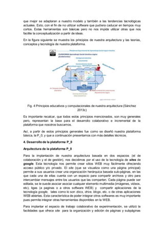 que mejor se adaptaran a nuestro modelo y también a las tendencias tecnológicas
actuales. Esto, con el fin de no utilizar software que pudiera caducar en tiempos muy
cortos. Estas herramientas son básicas pero no nos impide utilizar otras que nos
facilite la conceptualización a partir de ideas.
En la figura siguiente se muestra los principios de nuestra arquitectura y las teorías,
conceptos y tecnología de nuestra plataforma.
Fig. 4 Principios educativos y computacionales de nuestra arquitectura (Sánchez
2013c)
Es importante recalcar, que todos estos principios mencionados, son muy generales
pero, representan la base para el desarrollo colaborativo e incremental de la
plataforma que nosotros buscamos.
Así, a partir de estos principios generales fue como se diseñó nuestra plataforma
básica, la P_0, y que a continuación presentamos con más detalles técnicos.
4. Desarrollo de la plataforma P_0
Arquitectura de la plataforma P_0
Para la implantación de nuestra arquitectura basada en dos espacios (el de
colaboración y el de gestión), nos decidimos por el uso de la tecnología de sites de
google. Esta tecnología nos permite crear sitios WEB muy fácilmente ofreciendo
acceso público y/o privado. El site (que se visualiza como una página principal)
permite a sus usuarios crear una organización herárquica basada sub-páginas, en las
que cada una de ellas cuenta con un espacio para compartir archivos y otro para
intercambiar mensajes entre los usuarios que las comparten. Cada página puede ser
editada, se le ouede asociar asociar cualquier elemento multimedia (imágenes, videos,
etc), ligas (a paginas o a otros software WEB) y compartir aplicaciones de la
tecnología google, tales como lo son docs, drive, blogs, etc. o de otras aplicaciones
WEB abiertas. Esta característica de poder integrar otros softwares es muy importante
pues permite integrar otras herramientas disponibles en la WEB.
Para implantar el espacio de trabajo colaborativo de experimentación, se utilizó la
facilidades que ofrece site para la organización y edición de páginas y subpáginas
 