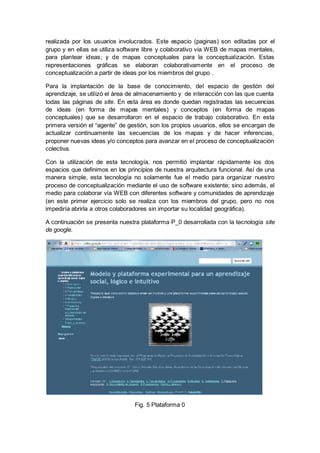 realizada por los usuarios involucrados. Este espacio (paginas) son editadas por el
grupo y en ellas se utiliza software libre y colaborativo via WEB de mapas mentales,
para plantear ideas; y de mapas conceptuales para la conceptualización. Estas
representaciones gráficas se elaboran colaborativamente en el proceso de
conceptualización a partir de ideas por los miembros del grupo .
Para la implantación de la base de conocimiento, del espacio de gestión del
aprendizaje, se utilizó el área de almacenamiento y de interacción con las que cuenta
todas las páginas de site. En esta área es donde quedan registradas las secuencias
de ideas (en forma de mapas mentales) y conceptos (en forma de mapas
conceptuales) que se desarrollaron en el espacio de trabajo colaborativo. En esta
primera versión el “agente” de gestión, son los propios usuarios, ellos se encargan de
actualizar continuamente las secuencias de los mapas y de hacer inferencias,
proponer nuevas ideas y/o conceptos para avanzar en el proceso de conceptualización
colectiva.
Con la utilización de esta tecnología, nos permitió implantar rápidamente los dos
espacios que definimos en los principios de nuestra arquitectura funcional. Así de una
manera simple, esta tecnología no solamente fue el medio para organizar nuestro
proceso de conceptualización mediante el uso de software existente; sino además, el
medio para colaborar vía WEB con diferentes software y comunidades de aprendizaje
(en este primer ejercicio solo se realiza con los miembros del grupo, pero no nos
impediría abrirla a otros colaboradores sin importar su localidad geográfica).
A continuación se presenta nuestra plataforma P_0 desarrollada con la tecnología site
de google.
Fig. 5 Plataforma 0
 
