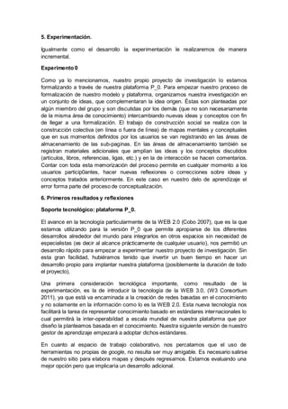 5. Experimentación.
Igualmente como el desarrollo la experimentación le realizaremos de manera
incremental.
Experimento 0
Como ya lo mencionamos, nuestro propio proyecto de investigación lo estamos
formalizando a través de nuestra plataforma P_0. Para empezar nuestro proceso de
formalización de nuestro modelo y plataforma, organizamos nuestra investigación en
un conjunto de ideas, que complementaran la idea origen. Éstas son planteadas por
algún miembro del grupo y son discutidas por los demás (que no son necesariamente
de la misma área de conocimiento) intercambiando nuevas ideas y conceptos con fin
de llegar a una formalización. El trabajo de construcción social se realiza con la
construcción colectiva (en línea o fuera de línea) de mapas mentales y conceptuales
que en sus momentos definidos por los usuarios se van registrando en las áreas de
almacenamiento de las sub-paginas. En las áreas de almacenamiento también se
registran materiales adicionales que amplían las ideas y los conceptos discutidos
(artículos, libros, referencias, ligas, etc.) y en la de interacción se hacen comentarios.
Contar con toda esta memorización del proceso permite en cualquier momento a los
usuarios particip0antes, hacer nuevas reflexiones o correcciones sobre ideas y
conceptos tratados anteriormente. En este caso en nuestro delo de aprendizaje el
error forma parte del proceso de conceptualización.
6. Primeros resultados y reflexiones
Soporte tecnológico: plataforma P_0.
El avance en la tecnología particularmente de la WEB 2.0 (Cobo 2007), que es la que
estamos utilizando para la versión P_0 que permite apropiarse de los diferentes
desarrollos alrededor del mundo para integrarlos en otros espacios sin necesidad de
especialistas (es decir al alcance prácticamente de cualquier usuario), nos permitió un
desarrollo rápido para empezar a experimentar nuestro proyecto de investigación. Sin
esta gran facilidad, hubiéramos tenido que invertir un buen tiempo en hacer un
desarrollo propio para implantar nuestra plataforma (posiblemente la duración de todo
el proyecto).
Una primera consideración tecnológica importante, como resultado de la
experimentación, es la de introducir la tecnología de la WEB 3.0, (W3 Consortium
2011), ya que está va encaminada a la creación de redes basadas en el conocimiento
y no solamente en la información como lo es la WEB 2.0. Esta nueva tecnología nos
facilitará la tarea de representar conocimiento basado en estándares internacionales lo
cual permitirá la inter-operabildad a escala mundial de nuestra plataforma que por
diseño la planteamos basada en el conocimiento. Nuestra siguiente versión de nuestro
gestor de aprendizaje empezará a adoptar dichos estándares.
En cuanto al espacio de trabajo colaborativo, nos percatamos que el uso de
herramientas no propias de google, no resulta ser muy amigable. Es necesario salirse
de nuestro sitio para elabora mapas y después regresarnos. Estamos evaluando una
mejor opción pero que implicaría un desarrollo adicional.
 