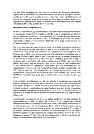 Por otro lado, consideramos que nuestra estrategia de desarrollo colaborativo,
experimental e incremental nos está permitiendo casi desde el principio ir refinado
nuestra propuesta con la práctica continua. Esto nos redujo significativamente el
tiempo de desarrollo, pues generalmente se hace todo el diseño antes de la
implantación y ya después se empieza a utilizar para la experimentación, pero en este
este caso, pudimos empezar casi desde el principio.
Modelo educativo-computacional.
Usando la plataforma P_0 y los principios de nuestro modelo educativo computacional
de aprendizaje, nos permitió a empezar a entender mejor la complejidad que conlleva
articular teorías educativas con computacionales. Aún estamos lejos de llegar a una
formalización de dicha articulación, pero, la estrategia de abordarlo de manera
organizada por ideas complementarias y distribuidas en el grupo interdisciplinario nos
ha dado pistas importantes.
Por el momento hemos iniciado un primer intento de articular aprendizaje significativo
con el de modelos mentales tanto desde la perspectiva de la educación como el de la
computación. Este trabajo está coordinado por la especialista en pedagogía la Mtra.
De León de la UDG y que al mismo tiempo está realizando su doctorado bajo mi
dirección. En este proceso desde el área computacional han participado, especialistas
en ciencias de la computación, la Mtra. Silva de la UAM (que igualmente realiza su
doctorado bajo mi dirección), el Dr. Alejandro Canales de la UNAM y yo mismo. Para
la integración del aprendizaje social en nuestro modelo, empezamos abordarlo a partir
de las comunidades de aprendizaje, tema (idea) que está coordinada por una
especialista en educación, la Mtra. Ponzanelli que realiza también su doctorado en la
UDG bajo mi dirección. Para el desarrollo de la nueva versión de la plataforma,
contamos con la participación del pasante de computación de la Fac. de Ciencias de la
UNAM quien coordina esta tarea con la participación de los demás miembros del
grupo.
Esta estrategia nos está siendo muy útil para abordar la complejidad que encierra la
idea de conceptualizar a partir de ideas de manera colaborativa. Aún nos falta tiempo
para poder integrar las teorías educativa propuestas (aprendizaje significativo,
modelos mentales y constructivismo social) fundamentada por teorías y conceptos
computacionales (inteligencia artificial, redes, WEB 2. 0 y 3.0). Estamos aún en un
proceso de madurez que iremos afinando colaborativamente en esta segunda etapa
del proyecto.
A continuación se presentan las áreas de trabajo colaborativo de dos procesos de
conceptualización a partir de ideas. En la figura 6, se muestra las primeras
conceptualizaciones (coordinada por la Mtra. Ponzanelli) para trabajar en equipo sobre
un aprendizaje basado en comunidades que tiene como fin la fundamentación de un
aprendizaje social constructivo (no se muestran las fases posteriores). En la figura 7
se muestra una conceptualización ya refinada de la arquitectura funcional de nuestra
plataforma (coordinada por el pasante de computación Rodrigo) después de haberla
trabajado en equipo. A partir de esta conceptualización se hará un desarrollo por
etapas de las siguientes versiones de nuestra plataforma.
 