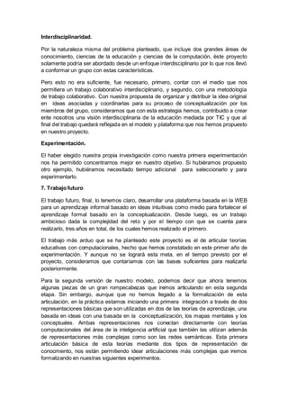 Interdisciplinaridad.
Por la naturaleza misma del problema planteado, que incluye dos grandes áreas de
conocimiento, ciencias de la educación y ciencias de la computación, éste proyecto
solamente podría ser abordado desde un enfoque interdisciplinario por lo que nos llevó
a conformar un grupo con estas características.
Pero esto no era suficiente, fue necesario, primero, contar con el medio que nos
permitiera un trabajo colaborativo interdisciplinario, y segundo, con una metodología
de trabajo colaborativo. Con nuestra propuesta de organizar y distribuir la idea original
en ideas asociadas y coordinarlas para su proceso de conceptualización por los
miembros del grupo, consideramos que con esta estrategia hemos, contribuido a crear
ente nosotros una visión interdisciplinaria de la educación mediada por TIC y que al
final del trabajo quedará reflejada en el modelo y plataforma que nos hemos propuesto
en nuestro proyecto.
Experimentación.
El haber elegido nuestra propia investigación como nuestra primera experimentación
nos ha permitido concentrarnos mejor en nuestro objetivo. Si hubiéramos propuesto
otro ejemplo, hubiéramos necesitado tiempo adicional para seleccionarlo y para
experimentarlo.
7. Trabajo futuro
El trabajo futuro, final, lo tenemos claro, desarrollar una plataforma basada en la WEB
para un aprendizaje informal basado en ideas intuitivas como medio para fortalecer el
aprendizaje formal basado en la conceptualización. Desde luego, es un trabajo
ambicioso dada la complejidad del reto y por el tiempo con que se cuenta para
realizarlo, tres años en total, de los cuales hemos realizado el primero.
El trabajo más arduo que se ha planteado este proyecto es el de articular teorías
educativas con computacionales, hecho que hemos constatado en este primer año de
experimentación. Y aunque no se logrará esta meta, en el tiempo previsto por el
proyecto, consideramos que contaríamos con las bases suficientes para realizarla
posteriormente.
Para la segunda versión de nuestro modelo, podemos decir que ahora tenemos
algunas piezas de un gran rompecabezas que iremos articulando en esta segunda
etapa. Sin embargo, aunque que no hemos llegado a la formalización de esta
articulación, en la práctica estamos iniciando una primera integración a través de dos
representaciones básicas que son utilizadas en dos de las teorías de aprendizaje, una
basada en ideas con una basada en la conceptualización, los mapas mentales y los
conceptuales. Ambas representaciones nos conectan directamente con teorías
computacionales del área de la inteligencia artificial que también las utilizan además
de representaciones más complejas como son las redes semánticas. Esta primera
articulación básica de esta teorías mediante dos tipos de representación de
conocmiento, nos están permitiendo idear articulaciones más complejas que iremos
formalizando en nuestras siguientes experimentos.
 
