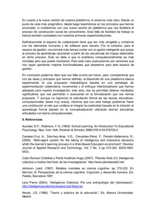 En cuanto a la nueva versión de nuestra plataforma, lo tenemos más claro. Desde un
punto de vista más pragmático, desde luego basándonos en los principios que hemos
enunciado, si contaremos con una nueva versión de plataforma que nos facilitará el
proceso de construcción social de conocimiento. Esta falta de facilidad de trabajo la
hemos también constatado con nuestras primeras experimentaciones.
Definitivamente el espacio de colaboración tiene que ser más amigable y contamos
con los elementos humanos y de software para hacerlo. Por el contrario, para el
espacio de gestión, nos tomará más tiempo contar con un gestor inteligente que apoye
al proceso de aprendizaje razonando a partir de las secuencias de mapas elaborados
en dicho proceso. Esto se debe a que el problema computacionalmente es más
complejo pero que puede resolverse. Para este caso avanzaremos por versiones que
nos vayan aportando mejores funcionalidades que deseamos para este espacio de
gestión.
En conclusión podemos decir que nos falta mucho por hacer, pero, consideramos que
con las ideas y principios que hemos definido, el desarrollo de una plataforma básica
experimental, la una propuesta metodológica basada en una estrategia de
experimentación colaborativa, incremental y el enfoque interdisciplinario que hemos
adoptado para nuestra investigación, todo esto, nos ha permitido obtener resultados
significativos que nos permitirán ir avanzando en la formalización que nos hemos
propuesto. Y aunque no logremos la articulación formal de las teorías educativas-
computacionales (tarea muy ardua), intuimos que con este trabajo podremos hacer
una contribución al reto que conlleva el integrar la creatividad basada en la intuición al
aprendizaje formal basado en la conceptualización utilizando teorías educativas
articuladas con teoría computacionales.
8. Referencias.
Ausubel, D.P., Robinson, F.G. (1969). School Learning: An Introduction To Educational
Psychology. New York: Holt, Rinehart & Winston. ISBN 978-0-03-076705-0
Canales-Cruz A., Sánchez-Arias V.G., Cervantes-Pérez F, Peredo-Valderrama R.,
(2009), “Multi-agent system for the taking of intelligence and interactive decisions
whitin the learner’s learning process in a Web-Based Education environment”. Revista:
Journal of Applied Research and Technology, Vol. 7 No. 3 pp 310-322. ISSN:1665-
6423.
Cobo Romaní Cristóbal y Pardo Kuklinski Hugo (2007), “Planeta Web 2.0. Inteligencia
colectiva o medios fast food, de los investigadores” http://www.planetaweb2.net/
Johnson- Laird, (1987). Modelos mentales en ciencia cognitiva. pp 179-232. En
Norman, D. Perspectivas de la ciencia cognitiva. Cognición y desarrollo humano. Ed.
Paidós. Barcelona 1987.
Levy Pierre (2004), “Inteligencia Colectiva: Por una antropología del ciberespacio”,
http://inteligenciacolectiva.bvsalud.org/?lang=es
Novak, J.D. (1988), “Teoría y práctica de la educación”, Ed. Alianza Universidad,
Madrid.
 