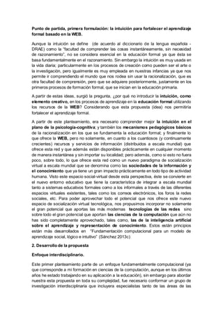 Punto de partida, primera formulación: la intuición para fortalecer el aprendizaje
formal basado en la WEB.
Aunque la intuición se define (de acuerdo al diccionario de la lengua española -
DRAE) como la “facultad de comprender las cosas instantáneamente, sin necesidad
de razonamiento”, no se considera esencial en la educación formal ya que ésta se
basa fundamentalmente en el razonamiento. Sin embargo la intuición es muy usada en
la vida diaria; particularmente en los procesos de creación como pueden ser el arte o
la investigación, pero igualmente es muy empleada en nuestras infancias ya que nos
permite ir comprendiendo el mundo que nos rodea sin usar la racionalización, que es
otra facultad de comprensión, pero que se adquiere posteriormente, justamente en los
primeros procesos de formación formal, que se inician en la educación primaria.
A partir de estas ideas, surgió la pregunta, ¿por qué no introducir la intuición, como
elemento creativo, en los procesos de aprendizaje en la educación formal utilizando
los recursos de la WEB? Considerando que esta propuesta (idea) nos permitiría
fortalecer el aprendizaje formal.
A partir de este planteamiento, era necesario comprender mejor la intuición en el
plano de la psicología-cognitiva; y también los mecanismos pedagógicos básicos
de la racionalización en los que se fundamenta la educación formal; y finalmente lo
que ofrece la WEB, pero no solamente, en cuanto a los cuantiosos (y continuamente
crecientes) recursos y servicios de información (distribuidos a escala mundial) que
ofrece esta red y que además están disponibles prácticamente en cualquier momento
de manera instantánea y sin importar su localidad; pero además, como si esto no fuera
poco, sobre todo, lo que ofrece esta red como un nuevo paradigma de socialización
virtual a escala mundial que se denomina como las sociedades de la información y
el conocimiento que ya tiene un gran impacto prácticamente en todo tipo de actividad
humana. Visto este espacio social-virtual desde esta perspectiva, éste se convierte en
el nuevo entorno educativo que tiene la característica de integrar a escala mundial
tanto a sistemas educativos formales como a los informales a través de las diferentes
espacios virtuales existentes, tales como los correos electrónicos, los foros la redes
sociales, etc. Para poder aprovechar todo el potencial que nos ofrece este nuevo
espacio de socialización virtual tecnológica, nos propusimos incorporar no solamente
el gran potencial que aportas las más modernas tecnologías de las redes sino
sobre todo el gran potencial que aportan las ciencias de la computación que aún no
has sido completamente aprovechado, tales como, las de la inteligencia artificial
sobre el aprendizaje y representación de conocimiento. Estos están principios
están más desarrollados en “Fundamentación computacional para un modelo de
aprendizaje social, lógico e intuitivo” (Sánchez 2013c)
2. Desarrollo de la propuesta
Enfoque interdisciplinario.
Este primer planteamiento parte de un enfoque fundamentalmente computacional (ya
que corresponde a mi formación en ciencias de la computación, aunque en los últimos
años he estado trabajando en su aplicación a la educación), sin embargo para abordar
nuestra esta propuesta en toda su complejidad, fue necesario conformar un grupo de
investigación interdisciplinaria que incluyera especialistas tanto de las áreas de las
 