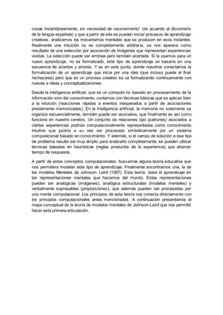 cosas instantáneamente, sin necesidad de razonamiento” (de acuerdo al diccionario
de la lengua española) y que a partir de ella se pueden iniciar procesos de aprendizaje
creativos, analizamos los mecanismos mentales que se producen en esos instantes.
Realmente una intuición no es completamente arbitraria, se nos aparece como
resultado de una selección por asociación de imágenes que representan experiencias
vividas. La selección puede ser errónea pero también acertada. Si la usamos para un
nuevo aprendizaje, no es formalizado, este tipo de aprendizaje se basaría en una
secuencia de aciertos y errores. Y es en este punto, donde nosotros conectamos la
formalización de un aprendizaje que inicia por una idea (que incluso puede al final
rechazarse) pero que en un proceso creativo se va formalizando continuamente con
nuevas e ideas y conceptualizaciones.
Desde la inteligencia artificial, que es un cómputo no basado en procesamiento de la
información sino del conocimiento, contamos con técnicas básicas que se aplican bien
a la intuición (reacciones rápidas a eventos inesperados a partir de asociaciones
previamente memorizadas). En la inteligencia artificial, la memoria no solamente se
organiza secuencialmente, también puede ser asociativa, que finalmente es así como
funciona en nuestro cerebro. Un conjunto de relaciones tipo (patrones) asociados a
ciertas experiencias podrían computacionalmente representadas como conocimiento
intuitivo que podría a su vez ser procesado simbólicamente por un sistema
computacional basado en conocimiento. Y además, si el campo de solución a ese tipo
de problema resulta ser muy amplio para analizarlo completamente, se pueden utilizar
técnicas basadas en heurísticas (reglas productos de la experiencia) que ahorran
tiempo de respuesta.
A partir de estos conceptos computacionales, buscamos alguna teoría educativa que
nos permitiera modelar este tipo de aprendizaje. Finalmente encontramos una, la de
los modelos Mentales de Johnson- Laird (1987). Esta teoría base el aprendizaje en
las representaciones mentales que hacemos del mundo. Estas representaciones
pueden ser analógicas (imágenes), analógica estructurales (modelos mentales) y
verbalmente expresables (proposiciones), que además pueden ser procesadas por
una mente computacional. Los principios de esta teoría nos conecta directamente con
los principios computacionales antes mencionados. A continuación presentamos el
mapa conceptual de la teoría de modelos mentales de Johnson-Laird que nos permitió
hacer esta primera articulación.
 