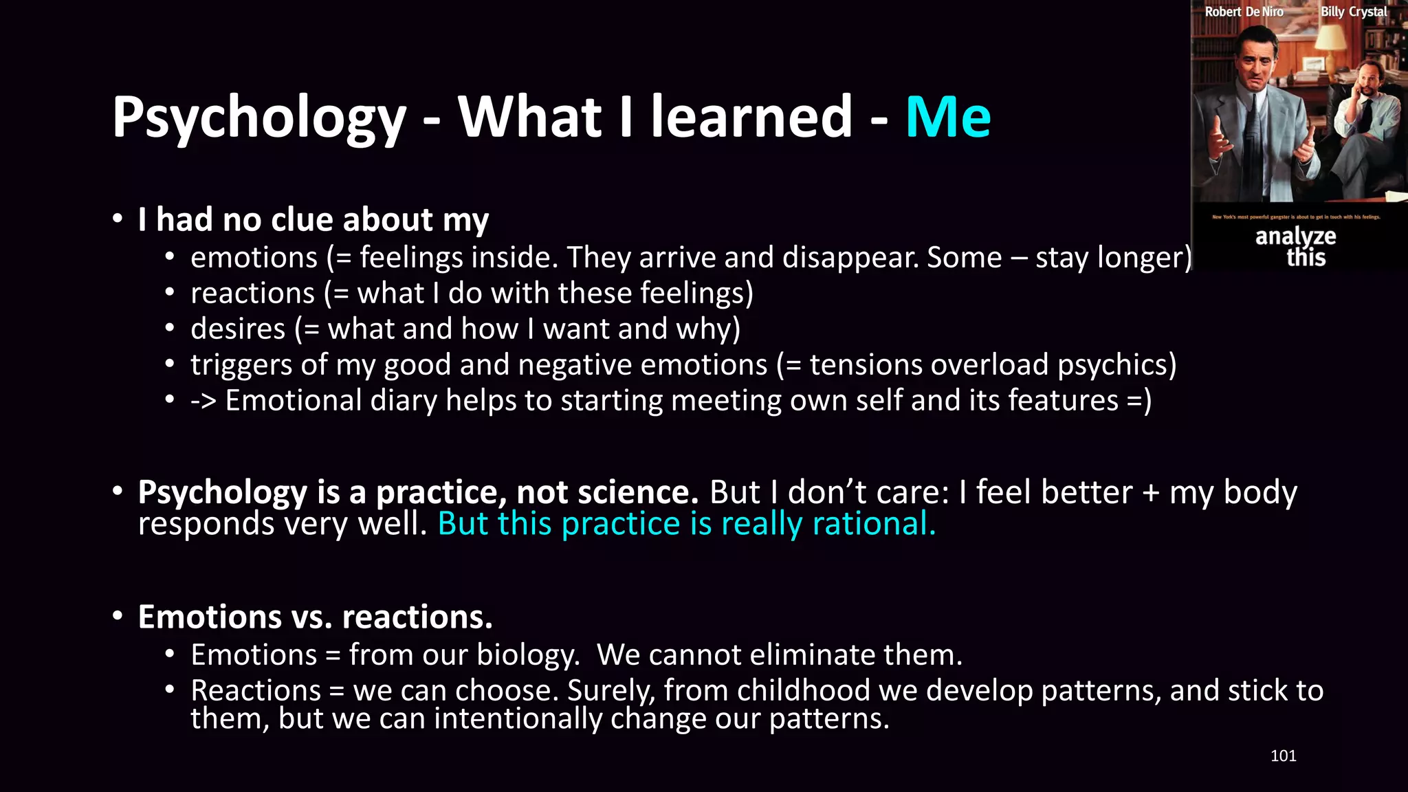 Psychology - What I learned - Me
• I had no clue about my
• emotions (= feelings inside. They arrive and disappear. Some – stay longer)
• reactions (= what I do with these feelings)
• desires (= what and how I want and why)
• triggers of my good and negative emotions (= tensions overload psychics)
• -> Emotional diary helps to starting meeting own self and its features =)
• Psychology is a practice, not science. But I don’t care: I feel better + my body
responds very well. But this practice is really rational.
• Emotions vs. reactions.
• Emotions = from our biology. We cannot eliminate them.
• Reactions = we can choose. Surely, from childhood we develop patterns, and stick to
them, but we can intentionally change our patterns.
101
 