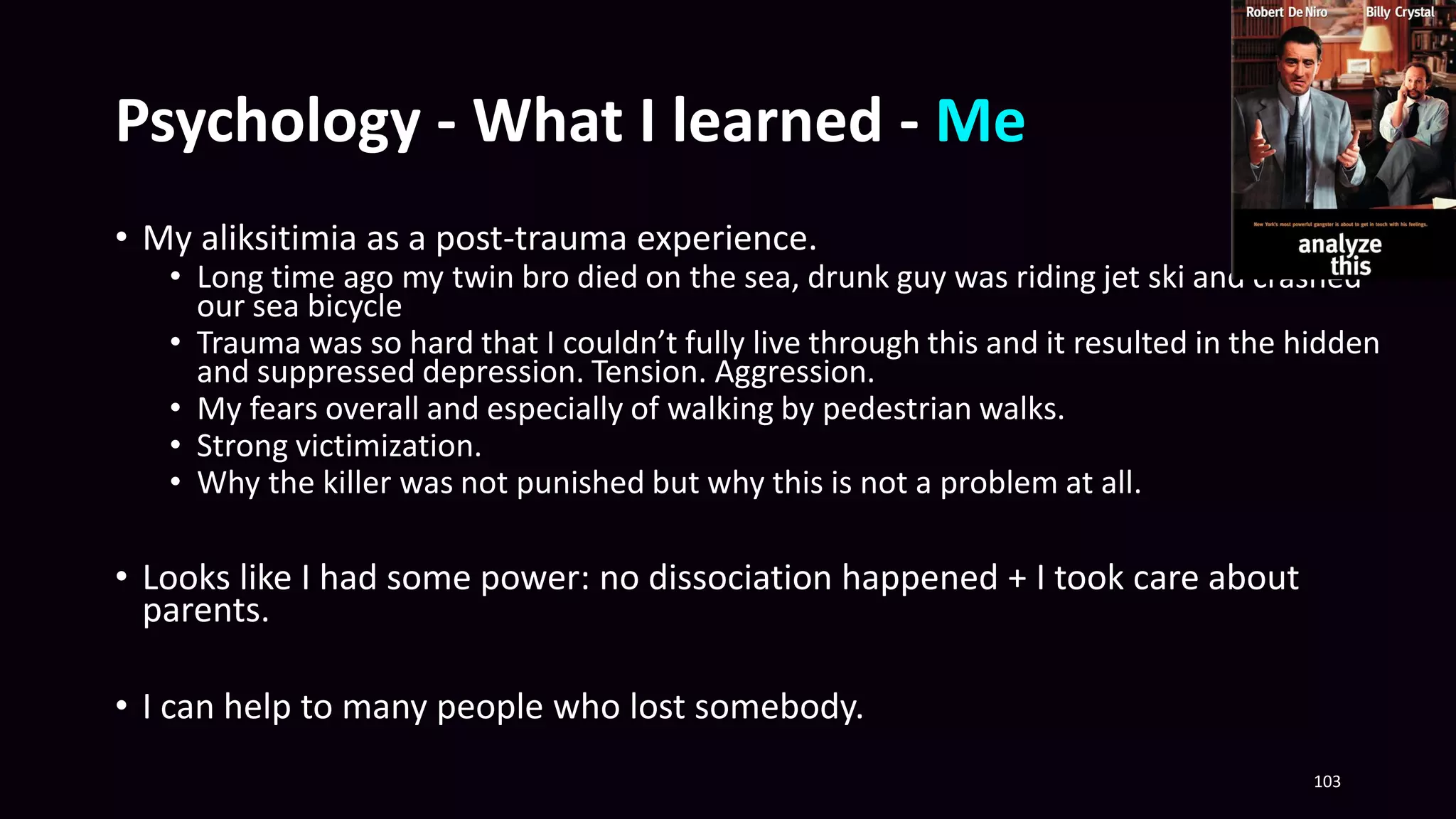 Psychology - What I learned - Me
• My aliksitimia as a post-trauma experience.
• Long time ago my twin bro died on the sea, drunk guy was riding jet ski and crashed
our sea bicycle
• Trauma was so hard that I couldn’t fully live through this and it resulted in the hidden
and suppressed depression. Tension. Aggression.
• My fears overall and especially of walking by pedestrian walks.
• Strong victimization.
• Why the killer was not punished but why this is not a problem at all.
• Looks like I had some power: no dissociation happened + I took care about
parents.
• I can help to many people who lost somebody.
103
 