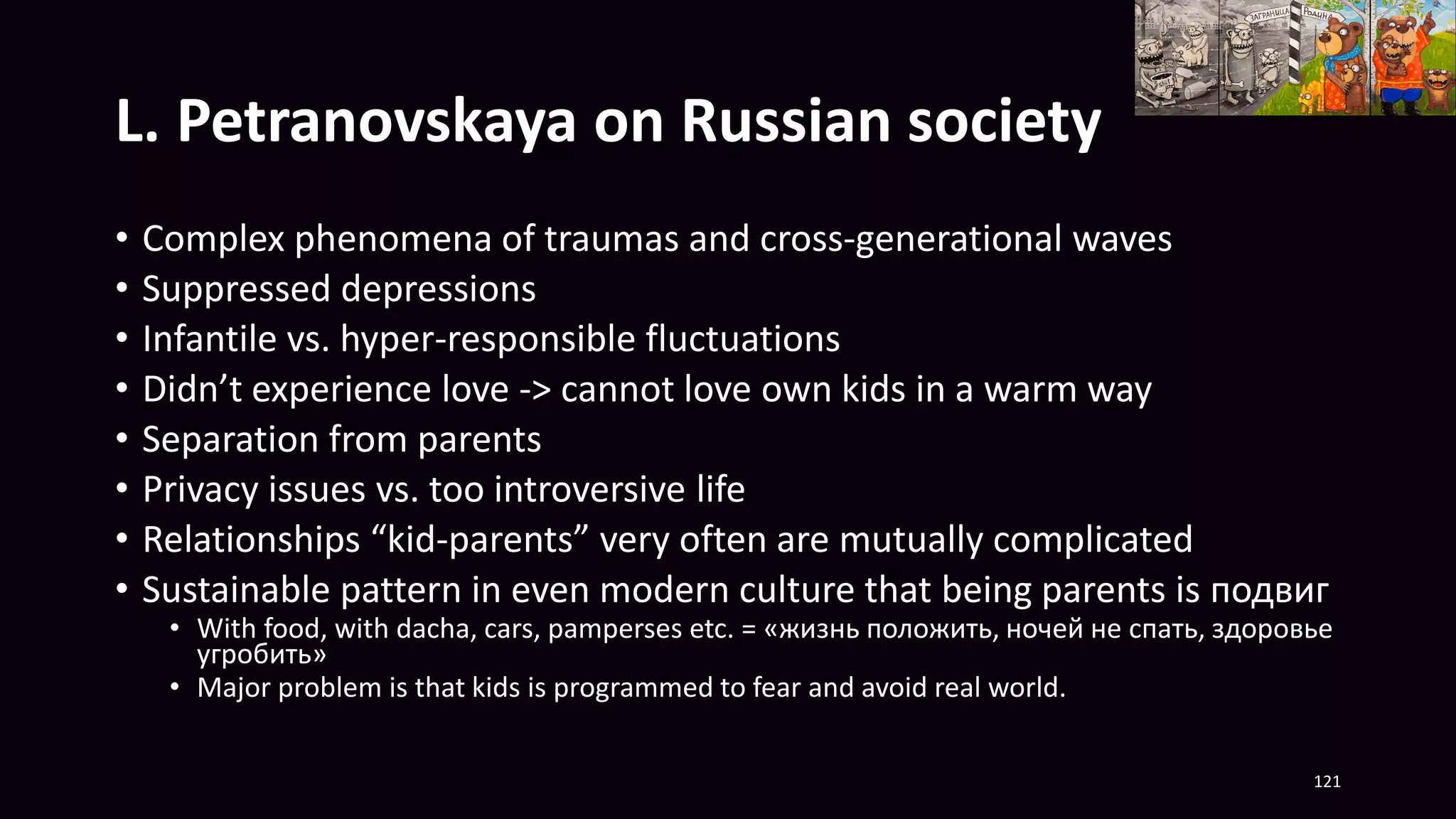 L. Petranovskaya on Russian society
• Complex phenomena of traumas and cross-generational waves
• Suppressed depressions
• Infantile vs. hyper-responsible fluctuations
• Didn’t experience love -> cannot love own kids in a warm way
• Separation from parents
• Privacy issues vs. too introversive life
• Relationships “kid-parents” very often are mutually complicated
• Sustainable pattern in even modern culture that being parents is подвиг
• With food, with dacha, cars, pamperses etc. = «жизнь положить, ночей не спать, здоровье
угробить»
• Major problem is that kids is programmed to fear and avoid real world.
121
 