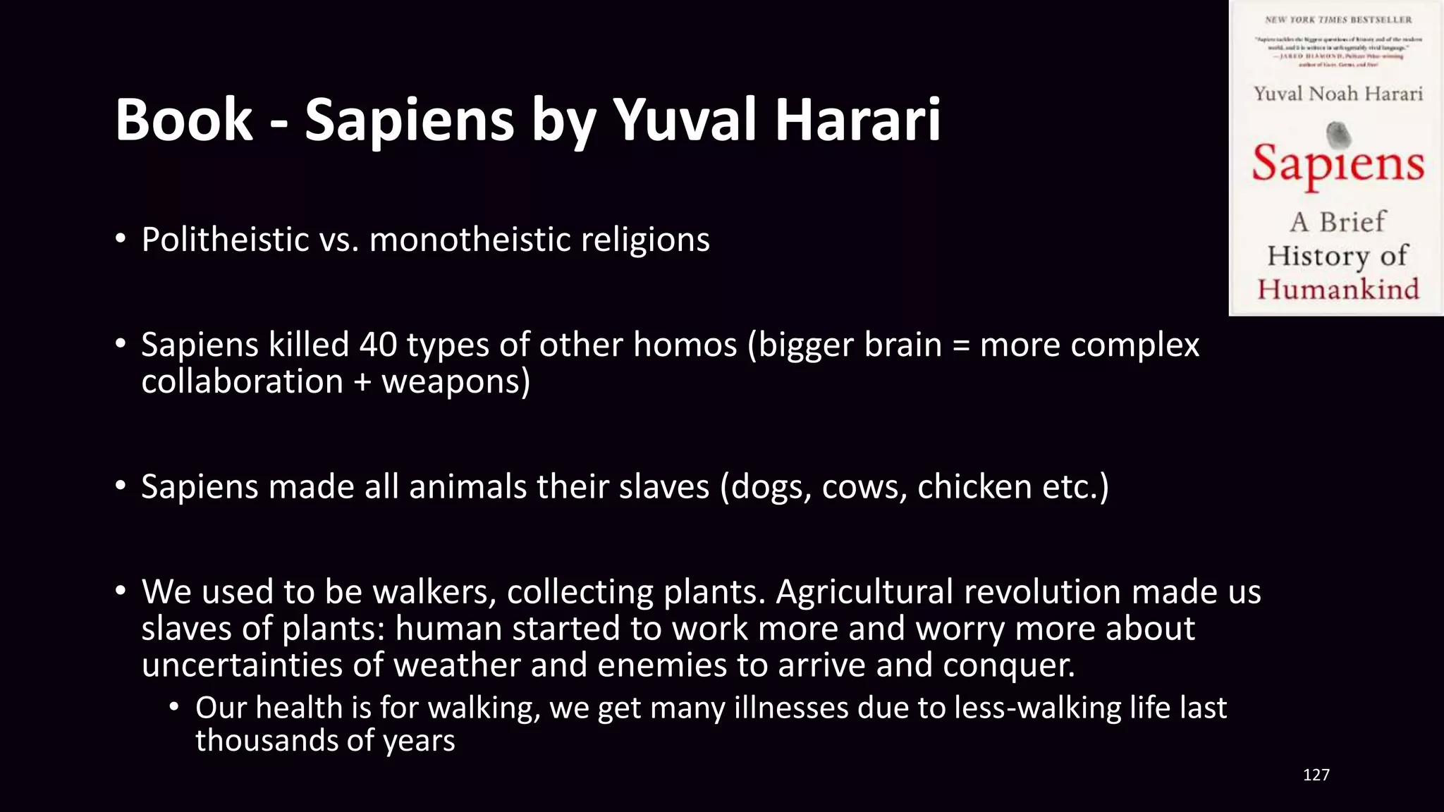 Book - Sapiens by Yuval Harari
• Politheistic vs. monotheistic religions
• Sapiens killed 40 types of other homos (bigger brain = more complex
collaboration + weapons)
• Sapiens made all animals their slaves (dogs, cows, chicken etc.)
• We used to be walkers, collecting plants. Agricultural revolution made us
slaves of plants: human started to work more and worry more about
uncertainties of weather and enemies to arrive and conquer.
• Our health is for walking, we get many illnesses due to less-walking life last
thousands of years
127
 