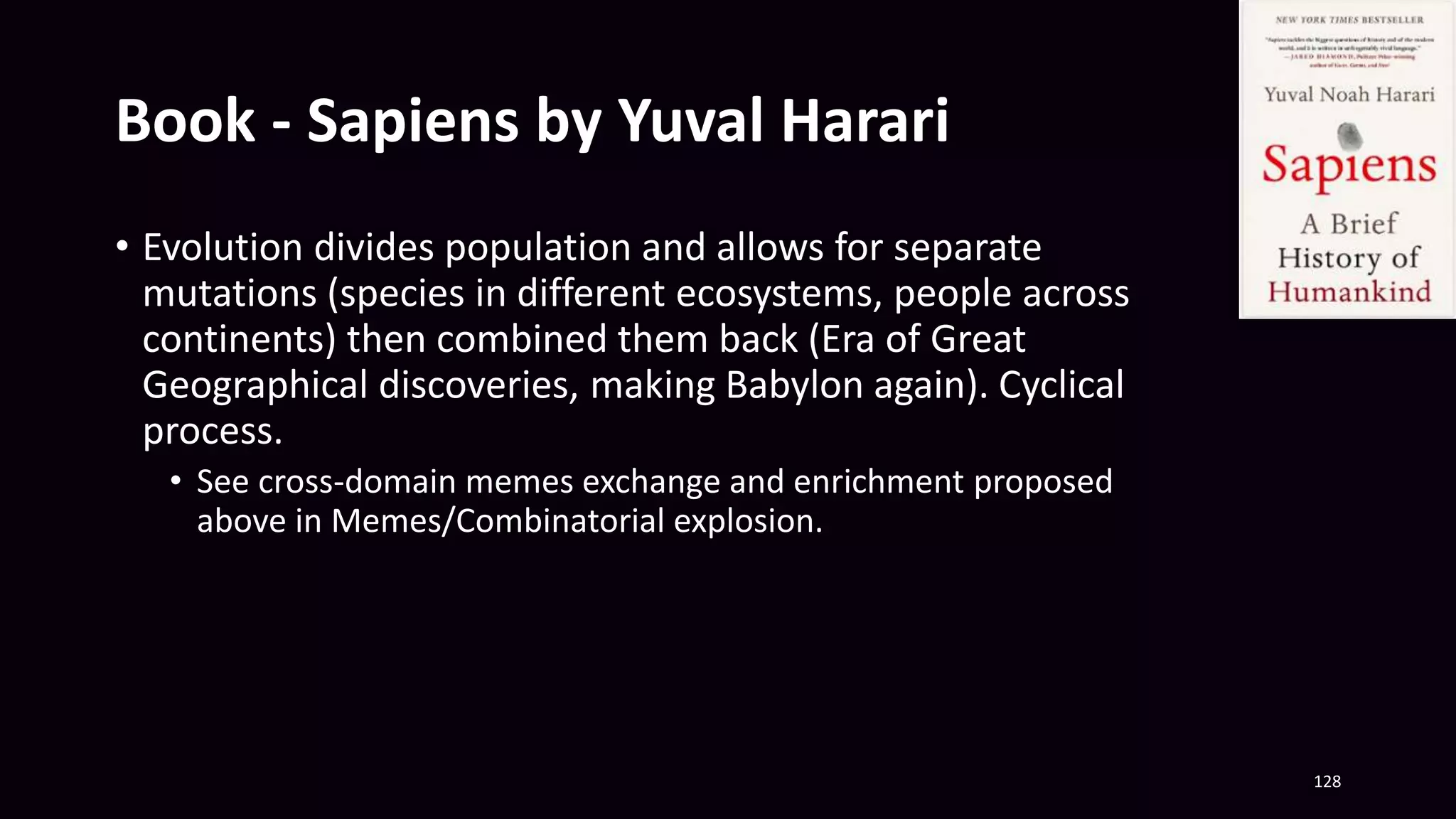 Book - Sapiens by Yuval Harari
• Evolution divides population and allows for separate
mutations (species in different ecosystems, people across
continents) then combined them back (Era of Great
Geographical discoveries, making Babylon again). Cyclical
process.
• See cross-domain memes exchange and enrichment proposed
above in Memes/Combinatorial explosion.
128
 