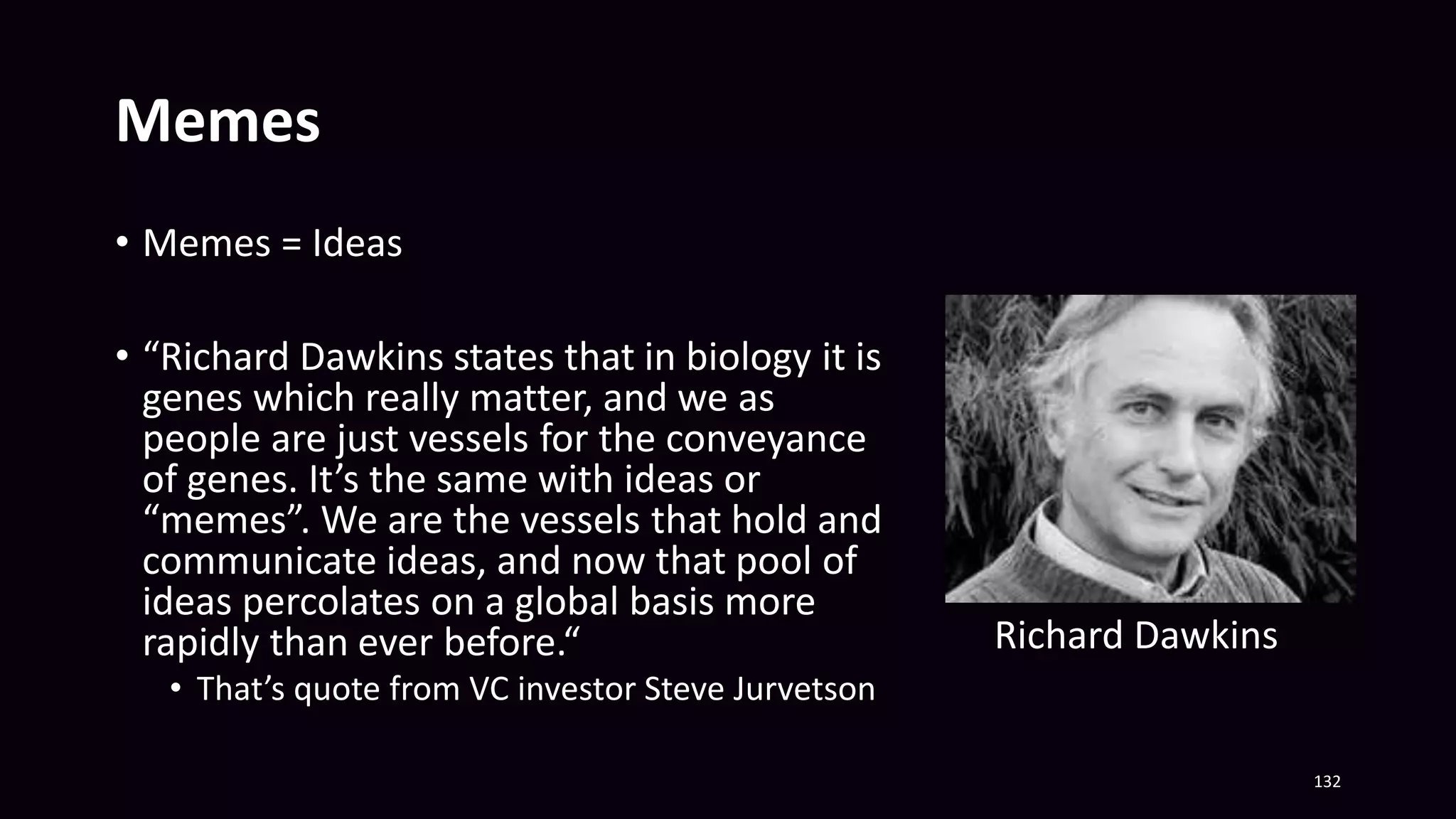 Memes
• Memes = Ideas
• “Richard Dawkins states that in biology it is
genes which really matter, and we as
people are just vessels for the conveyance
of genes. It’s the same with ideas or
“memes”. We are the vessels that hold and
communicate ideas, and now that pool of
ideas percolates on a global basis more
rapidly than ever before.“
• That’s quote from VC investor Steve Jurvetson
132
Richard Dawkins
 