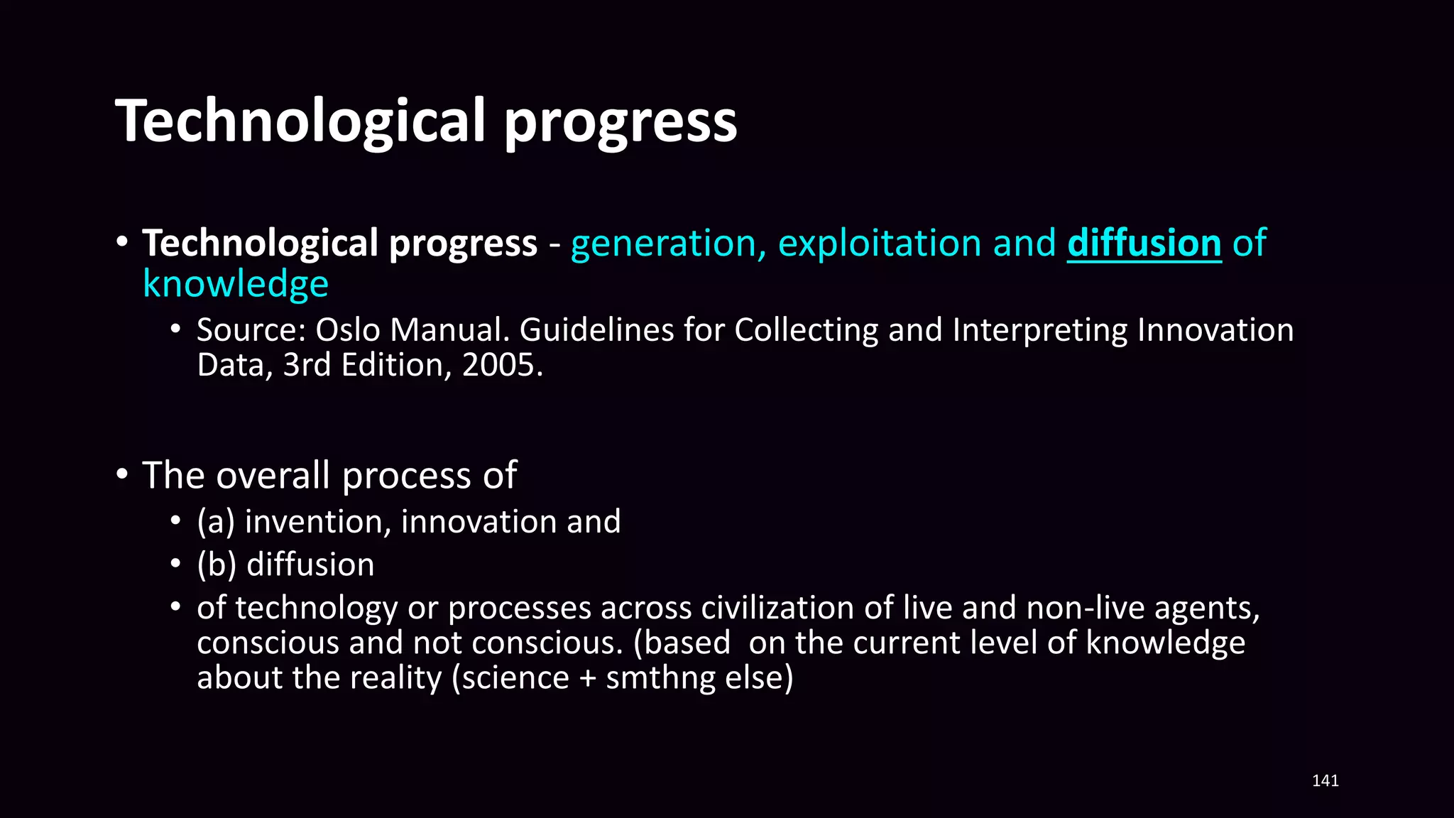 Technological progress
• Technological progress - generation, exploitation and diffusion of
knowledge
• Source: Oslo Manual. Guidelines for Collecting and Interpreting Innovation
Data, 3rd Edition, 2005.
• The overall process of
• (a) invention, innovation and
• (b) diffusion
• of technology or processes across civilization of live and non-live agents,
conscious and not conscious. (based on the current level of knowledge
about the reality (science + smthng else)
141
 