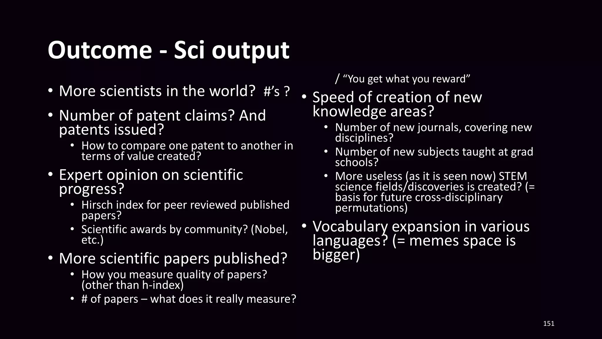 Outcome - Sci output
• More scientists in the world? #’s ?
• Number of patent claims? And
patents issued?
• How to compare one patent to another in
terms of value created?
• Expert opinion on scientific
progress?
• Hirsch index for peer reviewed published
papers?
• Scientific awards by community? (Nobel,
etc.)
• More scientific papers published?
• How you measure quality of papers?
(other than h-index)
• # of papers – what does it really measure?
/ “You get what you reward”
• Speed of creation of new
knowledge areas?
• Number of new journals, covering new
disciplines?
• Number of new subjects taught at grad
schools?
• More useless (as it is seen now) STEM
science fields/discoveries is created? (=
basis for future cross-disciplinary
permutations)
• Vocabulary expansion in various
languages? (= memes space is
bigger)
151
 