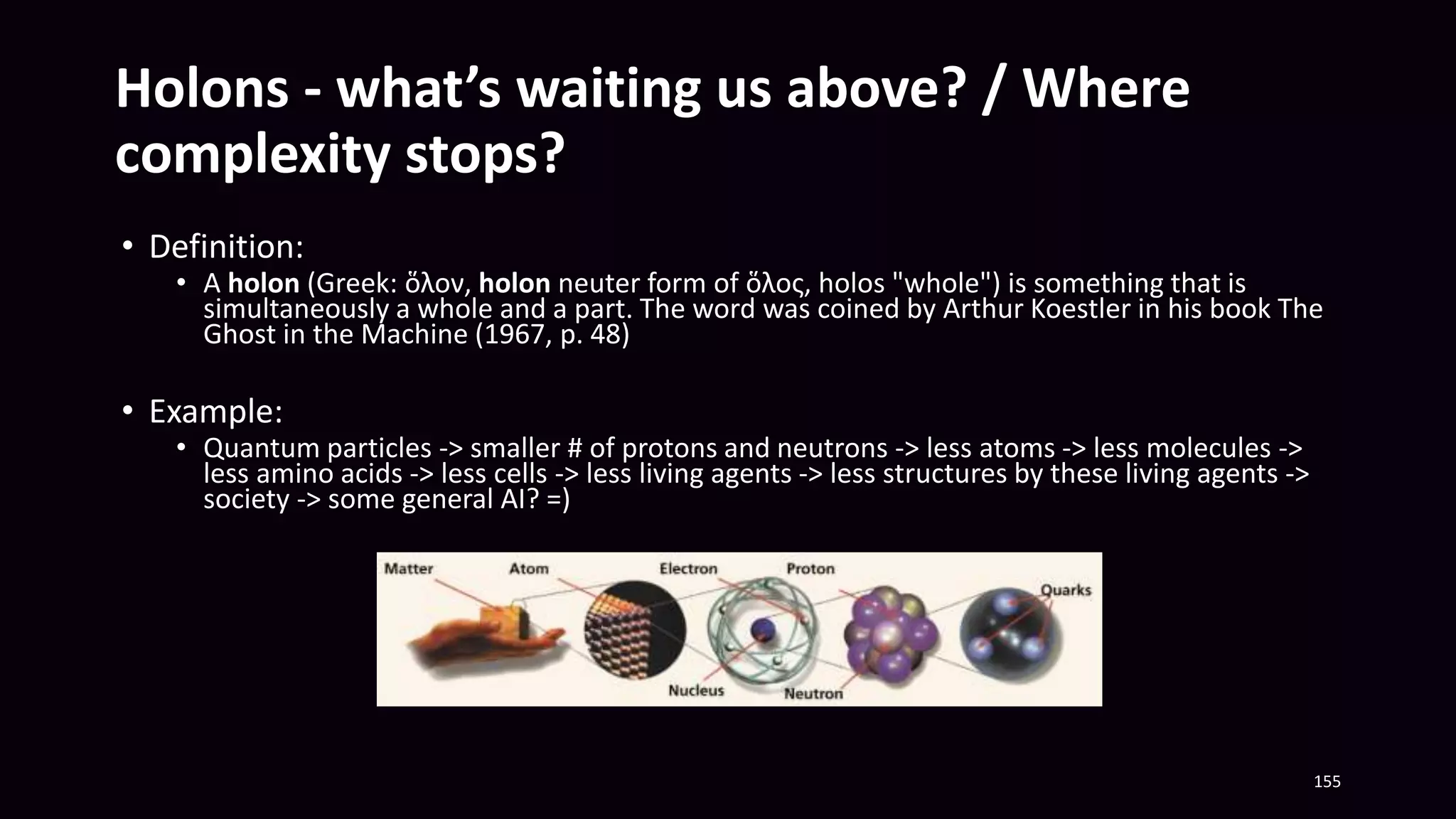 Holons - what’s waiting us above? / Where
complexity stops?
• Definition:
• A holon (Greek: ὅλον, holon neuter form of ὅλος, holos "whole") is something that is
simultaneously a whole and a part. The word was coined by Arthur Koestler in his book The
Ghost in the Machine (1967, p. 48)
• Example:
• Quantum particles -> smaller # of protons and neutrons -> less atoms -> less molecules ->
less amino acids -> less cells -> less living agents -> less structures by these living agents ->
society -> some general AI? =)
155
 