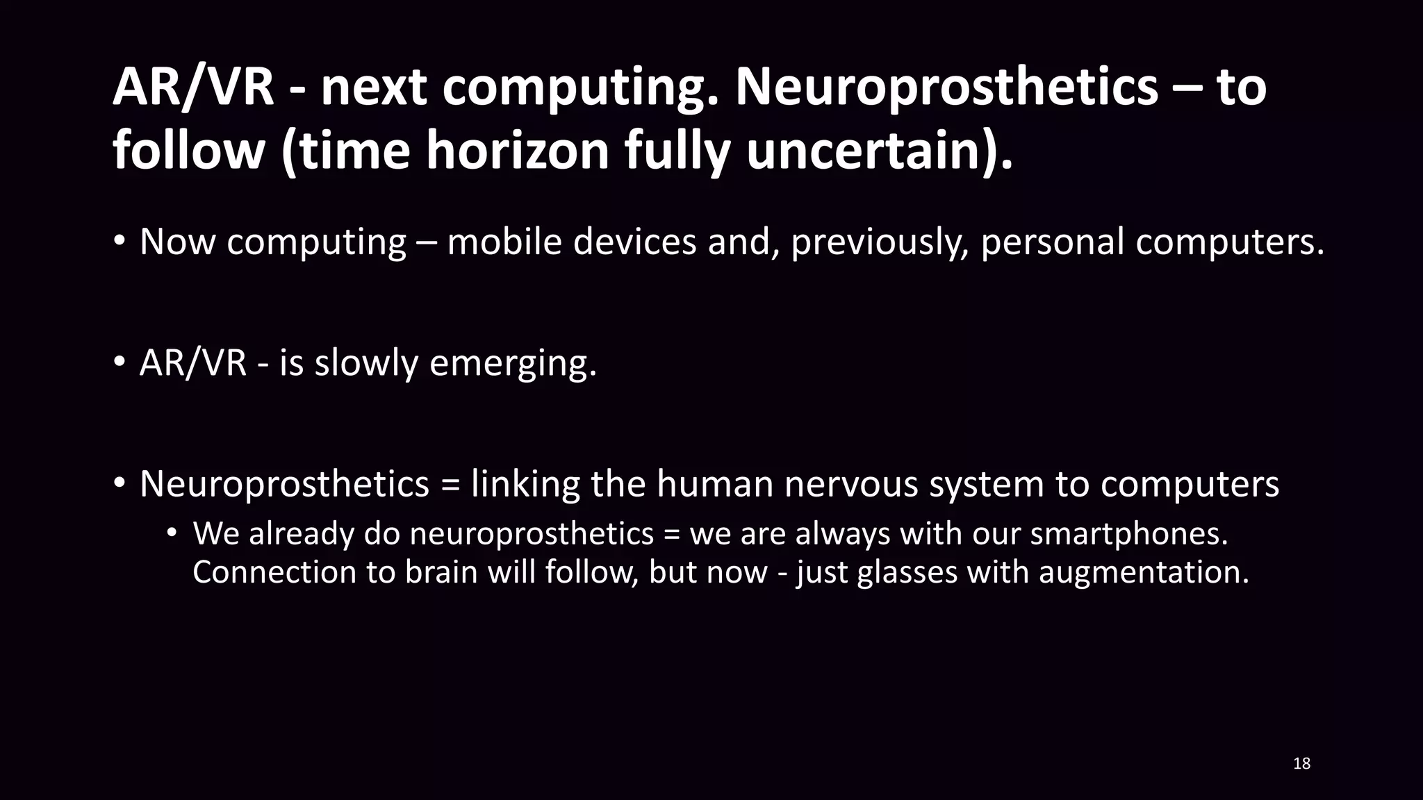 AR/VR - next computing. Neuroprosthetics – to
follow (time horizon fully uncertain).
• Now computing – mobile devices and, previously, personal computers.
• AR/VR - is slowly emerging.
• Neuroprosthetics = linking the human nervous system to computers
• We already do neuroprosthetics = we are always with our smartphones.
Connection to brain will follow, but now - just glasses with augmentation.
18
 