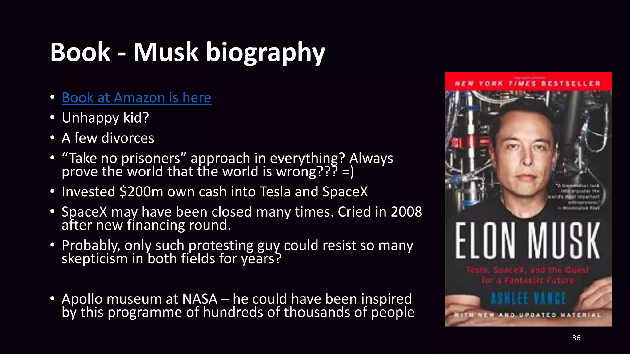 Book - Musk biography
• Book at Amazon is here
• Unhappy kid?
• A few divorces
• “Take no prisoners” approach in everything? Always
prove the world that the world is wrong??? =)
• Invested $200m own cash into Tesla and SpaceX
• SpaceX may have been closed many times. Cried in 2008
after new financing round.
• Probably, only such protesting guy could resist so many
skepticism in both fields for years?
• Apollo museum at NASA – he could have been inspired
by this programme of hundreds of thousands of people
36
 