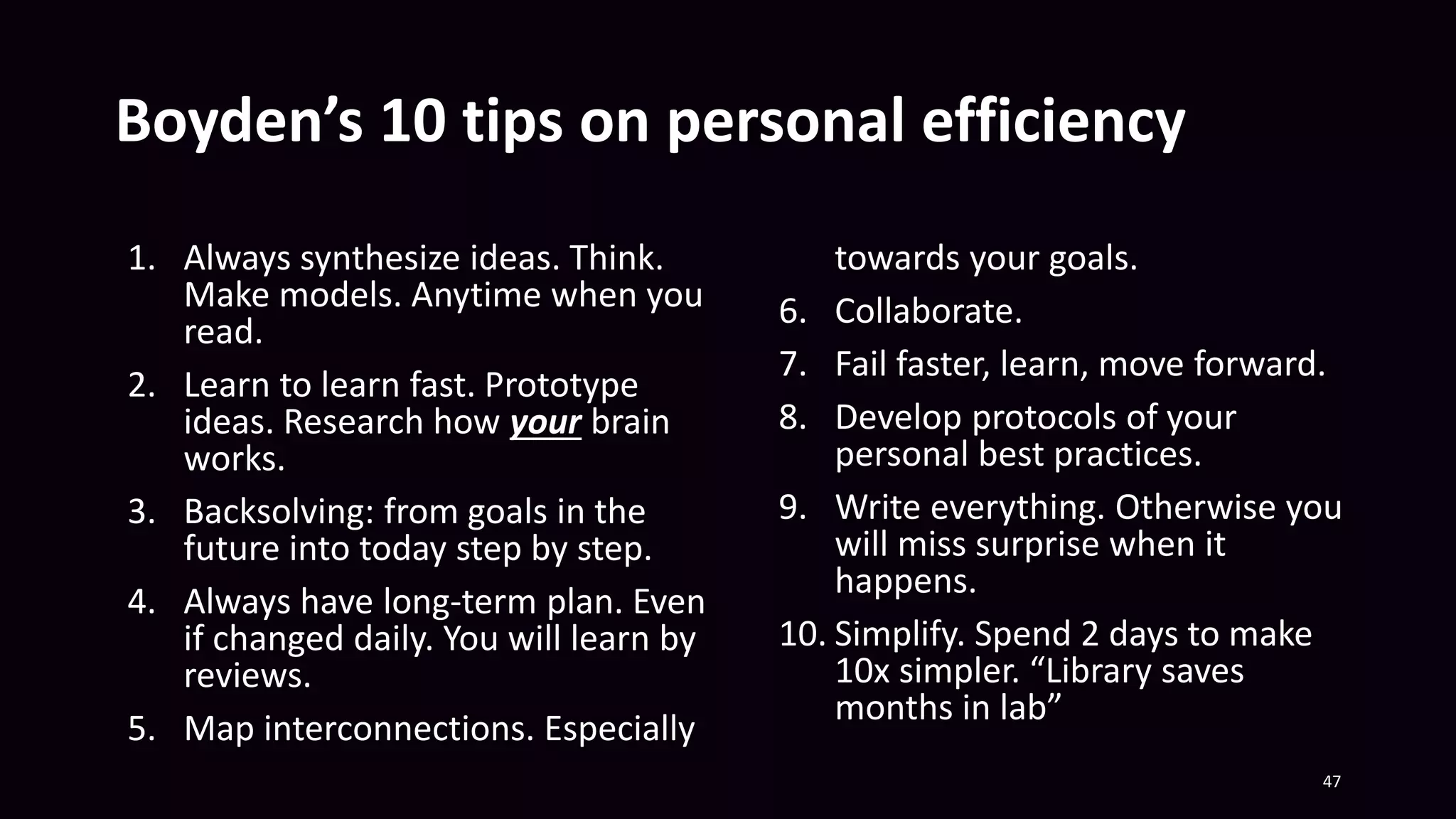 Boyden’s 10 tips on personal efficiency
1. Always synthesize ideas. Think.
Make models. Anytime when you
read.
2. Learn to learn fast. Prototype
ideas. Research how your brain
works.
3. Backsolving: from goals in the
future into today step by step.
4. Always have long-term plan. Even
if changed daily. You will learn by
reviews.
5. Map interconnections. Especially
towards your goals.
6. Collaborate.
7. Fail faster, learn, move forward.
8. Develop protocols of your
personal best practices.
9. Write everything. Otherwise you
will miss surprise when it
happens.
10. Simplify. Spend 2 days to make
10x simpler. “Library saves
months in lab”
47
 