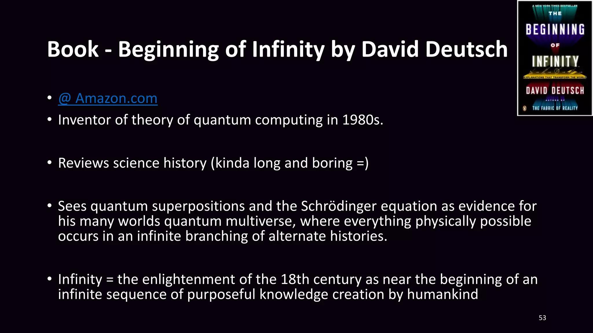 Book - Beginning of Infinity by David Deutsch
• @ Amazon.com
• Inventor of theory of quantum computing in 1980s.
• Reviews science history (kinda long and boring =)
• Sees quantum superpositions and the Schrödinger equation as evidence for
his many worlds quantum multiverse, where everything physically possible
occurs in an infinite branching of alternate histories.
• Infinity = the enlightenment of the 18th century as near the beginning of an
infinite sequence of purposeful knowledge creation by humankind
53
 