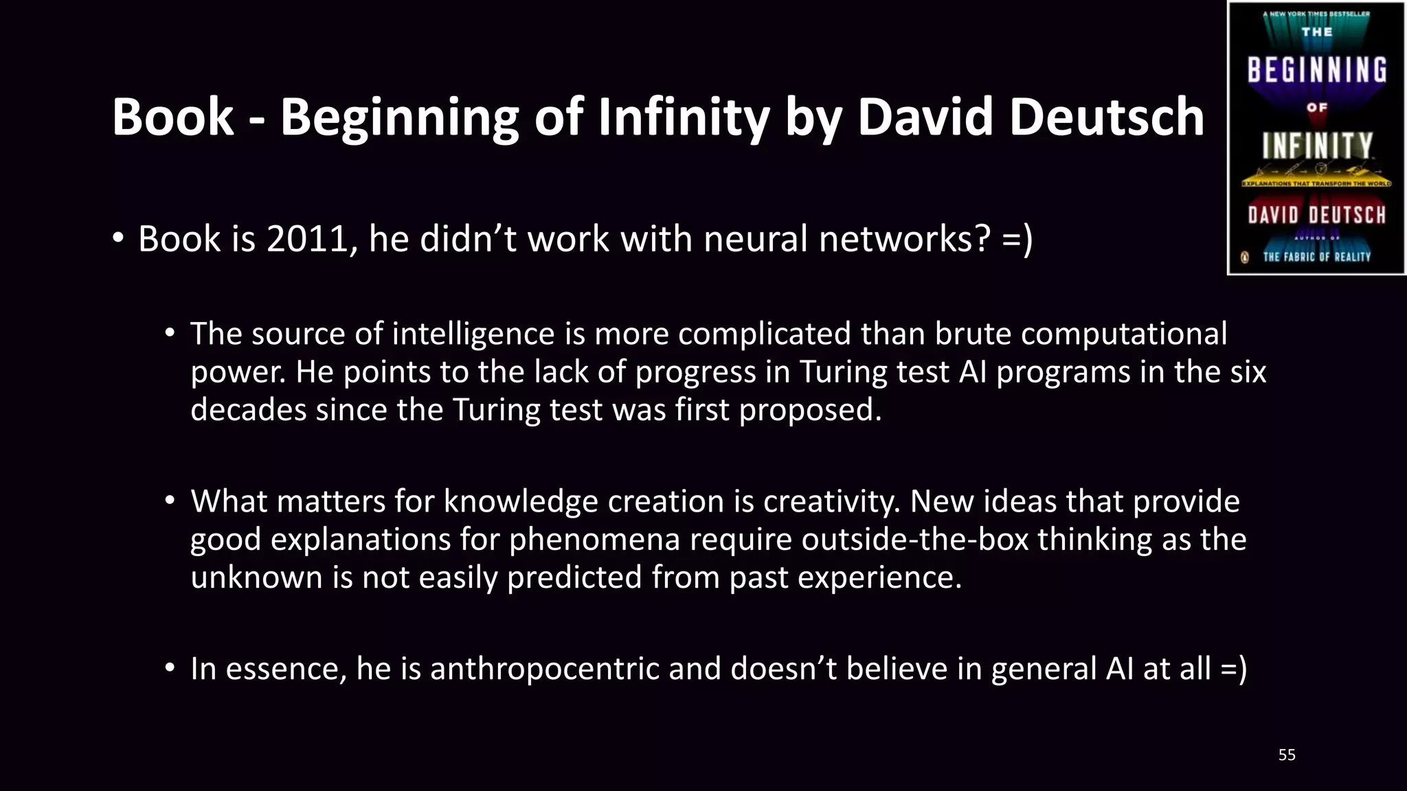 Book - Beginning of Infinity by David Deutsch
• Book is 2011, he didn’t work with neural networks? =)
• The source of intelligence is more complicated than brute computational
power. He points to the lack of progress in Turing test AI programs in the six
decades since the Turing test was first proposed.
• What matters for knowledge creation is creativity. New ideas that provide
good explanations for phenomena require outside-the-box thinking as the
unknown is not easily predicted from past experience.
• In essence, he is anthropocentric and doesn’t believe in general AI at all =)
55
 