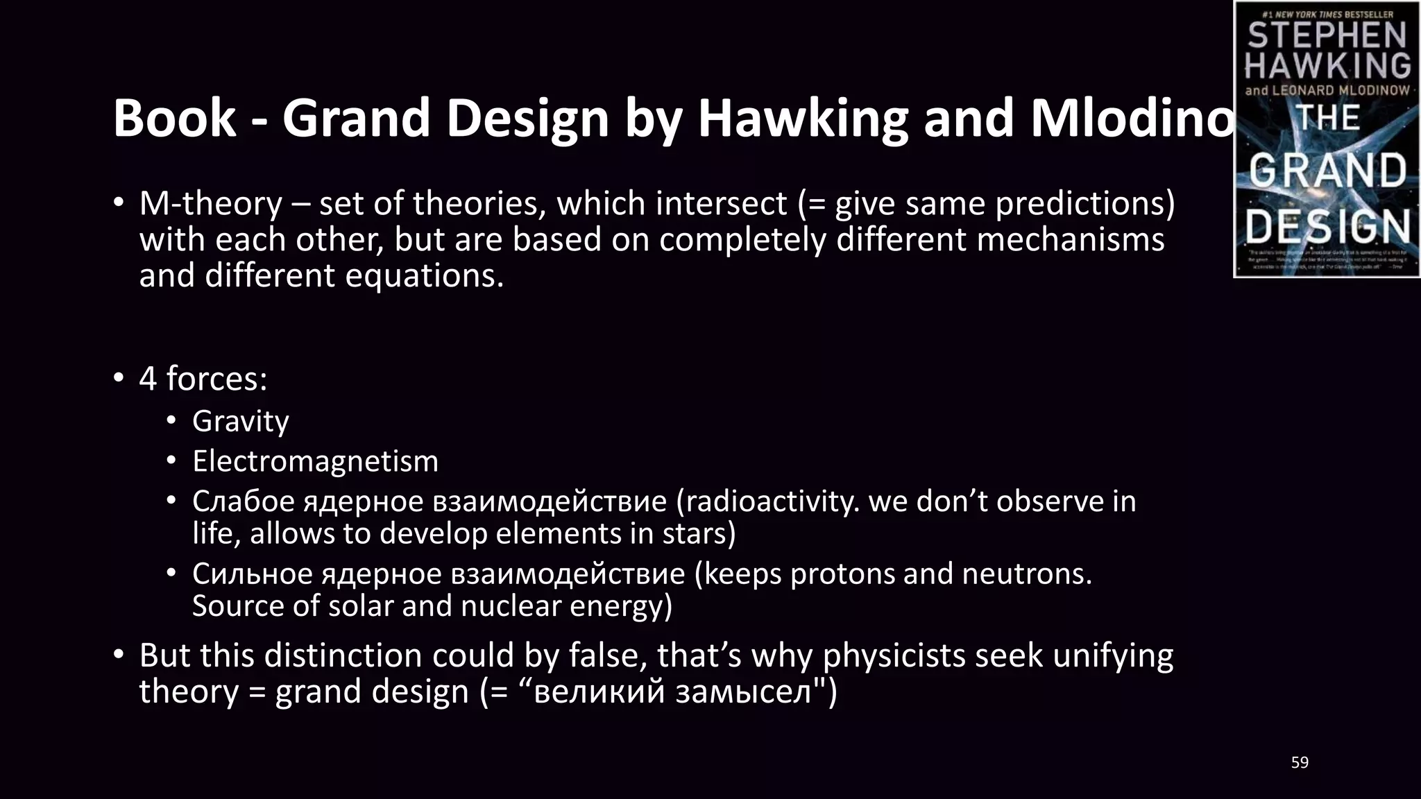 Book - Grand Design by Hawking and Mlodinow
• M-theory – set of theories, which intersect (= give same predictions)
with each other, but are based on completely different mechanisms
and different equations.
• 4 forces:
• Gravity
• Electromagnetism
• Слабое ядерное взаимодействие (radioactivity. we don’t observe in
life, allows to develop elements in stars)
• Сильное ядерное взаимодействие (keeps protons and neutrons.
Source of solar and nuclear energy)
• But this distinction could by false, that’s why physicists seek unifying
theory = grand design (= “великий замысел")
59
 