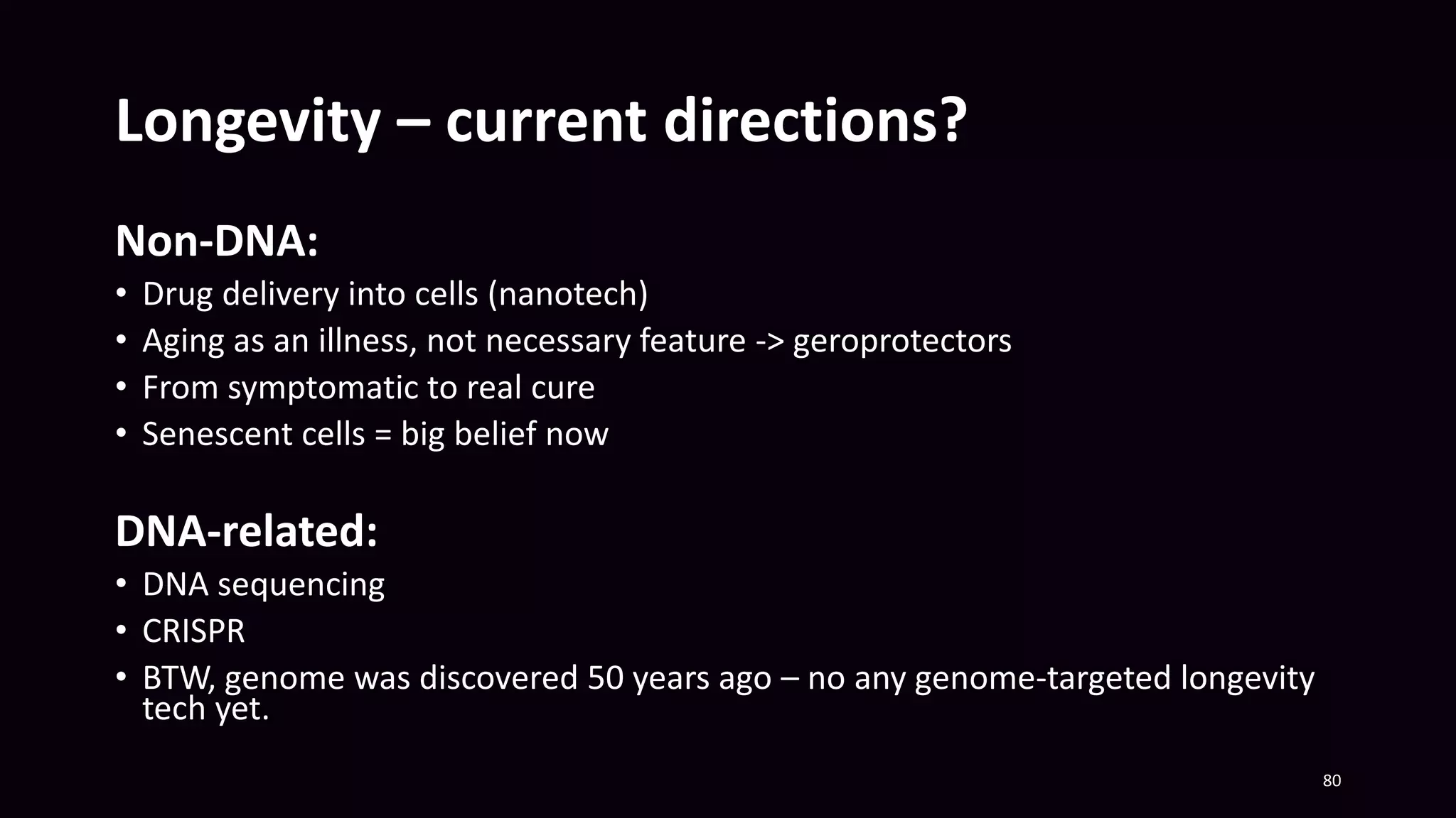 Longevity – current directions?
80
Non-DNA:
• Drug delivery into cells (nanotech)
• Aging as an illness, not necessary feature -> geroprotectors
• From symptomatic to real cure
• Senescent cells = big belief now
DNA-related:
• DNA sequencing
• CRISPR
• BTW, genome was discovered 50 years ago – no any genome-targeted longevity
tech yet.
 