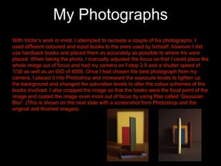 My Photographs
With Victor’s work in mind, I attempted to recreate a couple of his photographs. I
used different coloured and sized books to the ones used by himself, however I did
use hardback books and placed them as accurately as possible to where his were
placed. When taking the photo, I manually adjusted the focus so that I could place the
whole image out of focus and had my camera on f-stop 3.5 and a shutter speed of
1/30 as well as an ISO of 4000. Once I had chosen the best photograph from my
camera, I placed it into Photoshop and increased the exposure levels to lighten up
the background and changed the saturation levels to alter the colour schemes of the
books involved. I also cropped the image so that the books were the focal point of the
image and casted the image even more out of focus by using filter called ‘Gaussian
Blur’. (This is shown on the next slide with a screenshot from Photoshop and the
original and finished images).
 