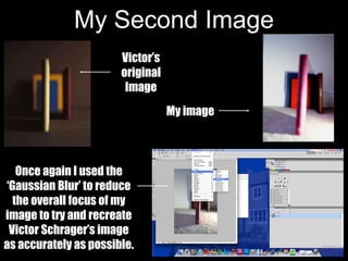 My Second Image
Once again I used the
‘Gaussian Blur’ to reduce
the overall focus of my
image to try and recreate
Victor Schrager’s image
as accurately as possible.
My image
Victor’s
original
Image
 