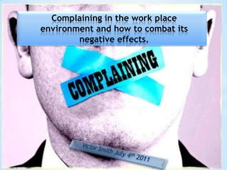 Complaining in the work place environment and how to combat its negative effects. Victor Smith July 4th 2011 