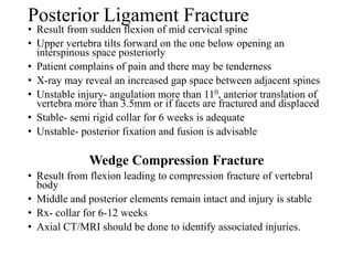Posterior Ligament Fracture
• Result from sudden flexion of mid cervical spine
• Upper vertebra tilts forward on the one below opening an
interspinous space posteriorly
• Patient complains of pain and there may be tenderness
• X-ray may reveal an increased gap space between adjacent spines
• Unstable injury- angulation more than 110, anterior translation of
vertebra more than 3.5mm or if facets are fractured and displaced
• Stable- semi rigid collar for 6 weeks is adequate
• Unstable- posterior fixation and fusion is advisable
Wedge Compression Fracture
• Result from flexion leading to compression fracture of vertebral
body
• Middle and posterior elements remain intact and injury is stable
• Rx- collar for 6-12 weeks
• Axial CT/MRI should be done to identify associated injuries.
 