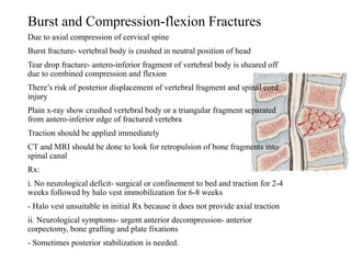 Burst and Compression-flexion Fractures
Due to axial compression of cervical spine
Burst fracture- vertebral body is crushed in neutral position of head
Tear drop fracture- antero-inferior fragment of vertebral body is sheared off
due to combined compression and flexion
There’s risk of posterior displacement of vertebral fragment and spinal cord
injury
Plain x-ray show crushed vertebral body or a triangular fragment separated
from antero-inferior edge of fractured vertebra
Traction should be applied immediately
CT and MRI should be done to look for retropulsion of bone fragments into
spinal canal
Rx:
i. No neurological deficit- surgical or confinement to bed and traction for 2-4
weeks followed by halo vest immobilization for 6-8 weeks
- Halo vest unsuitable in initial Rx because it does not provide axial traction
ii. Neurological symptoms- urgent anterior decompression- anterior
corpectomy, bone grafting and plate fixations
- Sometimes posterior stabilization is needed.
 