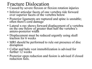 Fracture Dislocation
• Caused by severe flexion or flexion rotation injuries
• Inferior articular facets of one vertebra ride forward
over superior facets of the vertebra below
• Posterior ligaments are ruptured and spine is unstable;
often there's cord damage
• Lateral x-ray shows forward displacement of a vertebra
on the one below of greater than half the vertebra’s
antero-posterior width
• Displacement must be reduced urgently using skull
traction for 6 weeks
• MRI should be performed to rule out presence of disc
disruption
• Collar and halo vest immobilization is advised for
further 12 weeks
• Posterior open reduction and fusion is advised if closed
reduction fails.
 