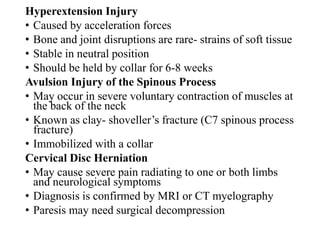 Hyperextension Injury
• Caused by acceleration forces
• Bone and joint disruptions are rare- strains of soft tissue
• Stable in neutral position
• Should be held by collar for 6-8 weeks
Avulsion Injury of the Spinous Process
• May occur in severe voluntary contraction of muscles at
the back of the neck
• Known as clay- shoveller’s fracture (C7 spinous process
fracture)
• Immobilized with a collar
Cervical Disc Herniation
• May cause severe pain radiating to one or both limbs
and neurological symptoms
• Diagnosis is confirmed by MRI or CT myelography
• Paresis may need surgical decompression
 