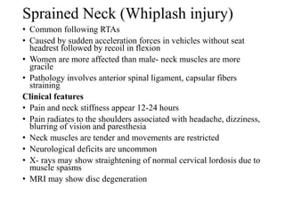 Sprained Neck (Whiplash injury)
• Common following RTAs
• Caused by sudden acceleration forces in vehicles without seat
headrest followed by recoil in flexion
• Women are more affected than male- neck muscles are more
gracile
• Pathology involves anterior spinal ligament, capsular fibers
straining
Clinical features
• Pain and neck stiffness appear 12-24 hours
• Pain radiates to the shoulders associated with headache, dizziness,
blurring of vision and paresthesia
• Neck muscles are tender and movements are restricted
• Neurological deficits are uncommon
• X- rays may show straightening of normal cervical lordosis due to
muscle spasms
• MRI may show disc degeneration
 