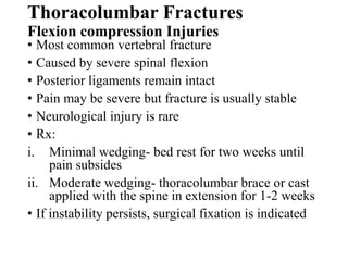 Thoracolumbar Fractures
Flexion compression Injuries
• Most common vertebral fracture
• Caused by severe spinal flexion
• Posterior ligaments remain intact
• Pain may be severe but fracture is usually stable
• Neurological injury is rare
• Rx:
i. Minimal wedging- bed rest for two weeks until
pain subsides
ii. Moderate wedging- thoracolumbar brace or cast
applied with the spine in extension for 1-2 weeks
• If instability persists, surgical fixation is indicated
 