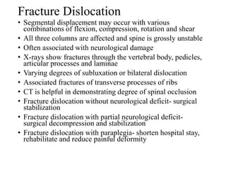 Fracture Dislocation
• Segmental displacement may occur with various
combinations of flexion, compression, rotation and shear
• All three columns are affected and spine is grossly unstable
• Often associated with neurological damage
• X-rays show fractures through the vertebral body, pedicles,
articular processes and laminae
• Varying degrees of subluxation or bilateral dislocation
• Associated fractures of transverse processes of ribs
• CT is helpful in demonstrating degree of spinal occlusion
• Fracture dislocation without neurological deficit- surgical
stabilization
• Fracture dislocation with partial neurological deficit-
surgical decompression and stabilization
• Fracture dislocation with paraplegia- shorten hospital stay,
rehabilitate and reduce painful deformity
 