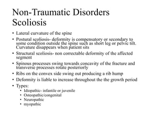 Non-Traumatic Disorders
Scoliosis
• Lateral curvature of the spine
• Postural scoliosis- deformity is compensatory or secondary to
some condition outside the spine such as short leg or pelvic tilt.
Curvature disappears when patient sits
• Structural scoliosis- non correctable deformity of the affected
segment
• Spinous processes swing towards concavity of the fracture and
transverse processes rotate posteriorly
• Ribs on the convex side swing out producing a rib hump
• Deformity is liable to increase throughout the the growth period
• Types:
• Idiopathic- infantile or juvenile
• Osteopathic/congenital
• Neuropathic
• myopathic
 