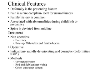 Clinical Features
• Deformity is the presenting feature
• Pain is a rare complain- alert for neural tumors
• Family history is common
• Associated with abnormalities during childbirth or
pregnancy
• Spine is deviated from midline
Treatment
• Non operative
• Exercises
• Bracing- Milwaukee and Boston braces
• Operative
• Indications- rapidly deteriorating and cosmetic (deformities
>300 )
• Methods
- Harrington system
- Rod and Sub laminar wiring
- Cotrel dubousset system
 