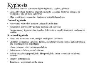 Kyphosis
• Excessive thoracic curvature- hyper kyphosis, kyphos, gibbous
• Caused by sharp posterior angulation due to localized posterior collapse or
wedging of one or more vertebrae
• May result from congenital, fracture or spinal tuberculosis
Postural Kyphosis
• Associated with other postural defects like flat feet
• Voluntarily corrected by posture training and exercises
• Compensatory kyphosis due to other deformities- usually increased lumbosacral
lordosis
Structural Kyphosis
• Fixed and associated with changes in shape of vertebrae
• Children- congenital vertebral defects, skeletal dysplasia such as achondroplasia
and in osteogenesis imperfecta
• Older children- tuberculous spondylitis
• Adolescence- Scheurmann’s disease
• Adults- ankylosing spondylitis, TB spondylitis, spinal trauma or childhood
disorder
• Elderly- osteoporosis
• Treatment- dependent on the cause
 