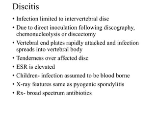 Discitis
• Infection limited to intervertebral disc
• Due to direct inoculation following discography,
chemonucleolysis or discectomy
• Vertebral end plates rapidly attacked and infection
spreads into vertebral body
• Tenderness over affected disc
• ESR is elevated
• Children- infection assumed to be blood borne
• X-ray features same as pyogenic spondylitis
• Rx- broad spectrum antibiotics
 