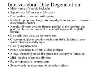Intervertebral Disc Degeneration
• Major cause of chronic backache
• Age related- 50% occur in 50+ years
• Disc gradually dries out with ageing
• Nucleolus pulposus changes for turgid gelatinous bulb to brownish
dissociated structure
• Annulus fibrosus develop fissures parallel to the vertebral end
plate and herniations of nuclear material squeeze through the
fissures
• Disc cells then die at an increased rate
• Glycosaminoglycans production is diminished leading to poor
water retention and drying off
• Usually asymptomatic
• Pain is secondary to effects of disc prolapse
• X-rays- flattening out of disc space and osteophyte formation
• MRI- bulging of annulus fibrosus
• Rx-asymptomatic- no treatment
• Symptomatic- management of secondary effects
 