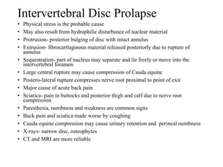 Intervertebral Disc Prolapse
• Physical stress is the probable cause
• May also result from hydrophilic disturbance of nuclear material
• Protrusion- posterior bulging of disc with intact annulus
• Extrusion- fibrocartlaginous material released posteriorly due to rupture of
annulus
• Sequestration- part of nucleus may separate and lie freely or move into the
intervertebral foramen
• Large central rupture may cause compression of Cauda equine
• Postero-lateral rupture compresses nerve root proximal to point of exit
• Major cause of acute back pain
• Sciatica- pain in buttocks and posterior thigh and calf due to nerve root
compression
• Paresthesia, numbness and weakness are common signs
• Back pain and sciatica made worse by coughing
• Cauda equine compression may cause urinary retention and perineal numbness
• X-rays- narrow disc, osteophytes
• CT and MRI are more reliable
 
