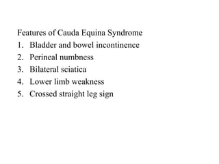 Features of Cauda Equina Syndrome
1. Bladder and bowel incontinence
2. Perineal numbness
3. Bilateral sciatica
4. Lower limb weakness
5. Crossed straight leg sign
 