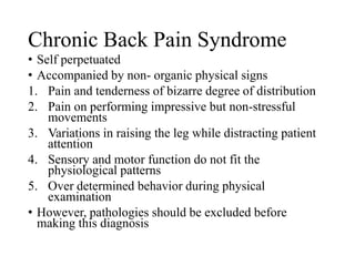 Chronic Back Pain Syndrome
• Self perpetuated
• Accompanied by non- organic physical signs
1. Pain and tenderness of bizarre degree of distribution
2. Pain on performing impressive but non-stressful
movements
3. Variations in raising the leg while distracting patient
attention
4. Sensory and motor function do not fit the
physiological patterns
5. Over determined behavior during physical
examination
• However, pathologies should be excluded before
making this diagnosis
 